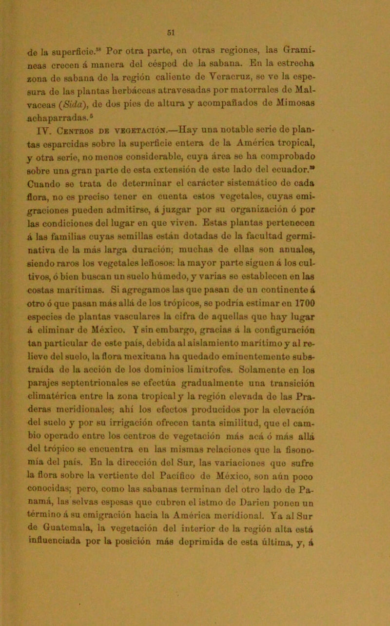 de la superficie.” Por otra parto, en otras regiones, las Gramí- neas crecen á manera del césped de la sabana. En la estrecha zona de sabana do la región caliento de Veracruz, se ve la espe- sura do las plantas herbáceas atravesadas por matorrales do Mal- vaceas (Sida), de dos pies de altura y acompañados de Mimosas achaparradas.5 IV. Centros de vegetación.—Hay una notable serio de plan- tas esparcidas sobre la superficie entera de la América tropical, y otra serie, no monos considerable, cuya área se ha comprobado sobre una gran parte de esta extensión de este lado del ecuador.® Cuando se trata de determinar el carácter sistemático do cada flora, no es preciso tener en cuenta estos vegetales, cuyas emi- graciones pueden admitirse, á juzgar por su organización ó por las condiciones del lugar en que viven. Estas plantas pertenecen á las familias cuyas semillas están dotadas de la facultad germi- nativa de la más larga duración; muchas de ellas son anuales, siendo raros los vegetales leñosos: la mayor parte siguen á los cul- tivos, ó bien buscan un suelo húmodo, y varias so establecen en las costas marítimas. Si agregamos las que pasan de un continente á otro ó que pasan más allá de los trópicos, se podría estimar en 1700 especies do plantas vasculares la cifra de aquellas que hay lugar á eliminar de México. Y sin embargo, gracias a la configuración tan particular do este país, debida al aislamiento marítimo y al re- liove del suelo, la flora mexicana ha quedado eminentemente subs- traída do la acción do los dominios limítrofes. Solamente en los parajes septentrionales se efectúa gradualmente una transición climatérica entre la zona tropical y la región elevada de las Pra- deras meridionales; ahí los efectos producidos por la elevación del suelo y por su irrigación ofrecen tanta similitud, que el cam- bio operado entre los centros de vegetación más acá ó más allá del trópico se encuentra en las mismas relaciones que la fisono- mía del país. En la dirección del Sur, las variaciones que sufre la flora sobro la vertiente dol Pacífico de México, son aún poco conocidas; pero, como las sabanas terminan del otro lado do Pa- namá, las selvas esposas que cubren el istmo de Darien ponen un término á su emigración hacia la América meridional. Ya al Sur de Guatemala, la vegetación del interior de la región alta está influenciada por la posición más deprimida de esta última, y, á