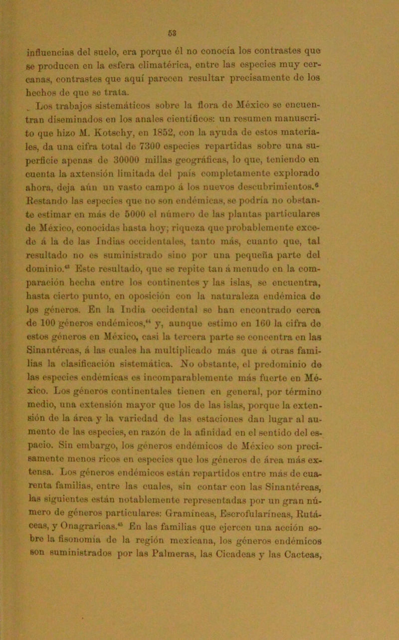 influencias del suelo, era porque él no conocía los contrastes que se producen en la esfera climatérica, entre las especies muy cer- canas, contrastes que aquí parecen resultar precisamente de los hechos de que se trata. Los trabajos sistemáticos sobre la flora do México se encuen- tran diseminados en los anales científicos: un resumen manuscri- to que hizo M. Kotsc-hy, en 1852, con la ayuda de estos materia- les, da una cifra total de 7300 especies repartidas sobre una su- perficie apenas de 30000 millas geográficas, lo que, teniendo en cuenta la axtensión limitada del país completamente explorado ahora, deja aún un vasto campo á los nuevos descubrimientos.® Restando las especies que no son endémicas, se podría no obstan- te estimar en más de 5000 el número de las plantas particulares de México, conocidas hasta hoy; riqueza que probablemente exce- de a la do las indias occidentales, tanto más, cuanto que, tal resultado no es suministrado sino por una pequeña parte del dominio.4* Esto resultado, que so repito tan á menudo en la com- paración hecha entre los continentes y las islas, se encuentra, hasta cierto punto, en oposición con la naturaleza endémica de los géneros. En la India occidental so han encontrado cerca de 100 géneros endémicos,4* y, aunque estimo en 160 la cifra de estos géneros en México, casi la tercera parte se concentra en las Sinantéroas, á las cuales ha multiplicado más que á otras fami- lias la clasificación sistemática. lío obstante, el predominio de las especies endémicas es incomparablemente más fuerte en Mé- xico. Los géneros continentales tienen en general, por término medio, una extensión mayor que los de las islas, porque la exten- sión de la área y la variedad de las estaciones dan lugar al au- mento de las especies, en razón de la afinidad en el sentido del es- pacio. Sin embargo, los géneros endémicos do México son preci- samente menos ricos en especies que los géneros de área más ex- tensa. Los géneros endémicos están repartidos entre más de cua- renta familias, entre las cuales, sin contar con las Sinantéreas, las siguientes están notablemente representadas por un gran nú- mero de géneros particulares: Gramíneas, Escrofularíneas, Rutá- ceas, y Onagrarieas.*5 En las familias que ejercen una acción so- bre la fisonomía do la región mexicana, los géneros endémicos son suministrados por las Palmeras, las Cicadcas y las Cácteas,