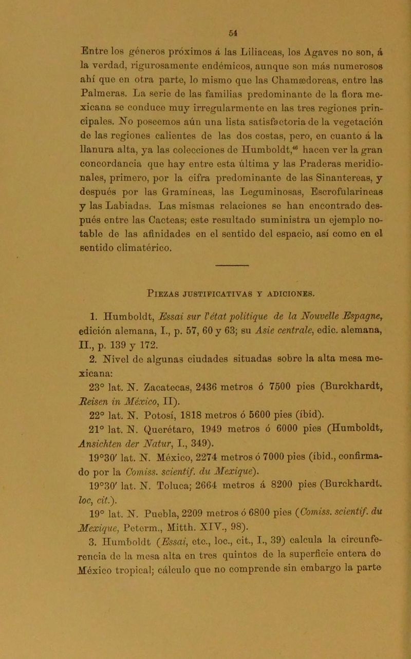Entre los géneros próximos á las Liliáceas, los Agaves no son, á la verdad, rigurosamente endémicos, aunque son más numerosos ahí quo en otra parte, lo mismo que las Chamaedorcas, entro las Palmeras. La serie do las familias predominante de la flora me- xicana se conduce muy irregularmente en las tros regiones prin- cipales. No poseemos aún una lista satisfactoria de la vegetación de las regiones calientes de las dos costas, pero, en cuanto á la llanura alta, ya las colecciones de Humboldt,46 hacen ver la gran concordancia que hay entre esta última y las Praderas meridio- nales, primero, por la cifra predominante de las Sinantereas, y después por las Gramíneas, las Leguminosas, Escrofularineas y las Labiadas. Las mismas relaciones so han encontrado des- pués entro las Cácteas; este resultado suministra un ejemplo no- table do las afinidades en el sentido del espacio, así como en el sentido climatérico. Piezas justificativas y adiciones. 1. Humboldt, Essai sur Vétat politique de la Nouvelle Espagne, edición alemana, I., p. 57, 60 y 63; su Asie céntrale, edic. alemana, II., p. 139 y 172. 2. Nivel de algunas ciudades situadas sobre la alta mesa me- xicana: 23° lat. N. Zacatecas, 2436 metros ó 7500 pies (Burckhardt, JReisen in México, II). 22° lat. N. Potosí, 1818 metros ó 5600 pies (íbid). 21° lat. N. Quorétaro, 1949 metros ó 6000 pies (Humboldt, Ansichten der Natur, I., 349). 19°30' lat. N. México, 2274 metros ó 7000 pies (íbid., confirma- do por la Comiss. scientif. du Mexiqué). 19°30' lat. N. Toluca; 2664 metros á 8200 pies (Burckhardt. loe, cit.). 19° lat. N. Puebla, 2209 metros ó 6800 pies (Comiss. scientif. du Mexique, Peterm., Mitth. XIV., 98). 3. Humboldt (Essai, etc., loe., cit., I., 39) calcula la circunfe- rencia de la mesa alta en tres quintos de la superficie entera do México tropical; cálculo quo no comprende sin embargo la parto