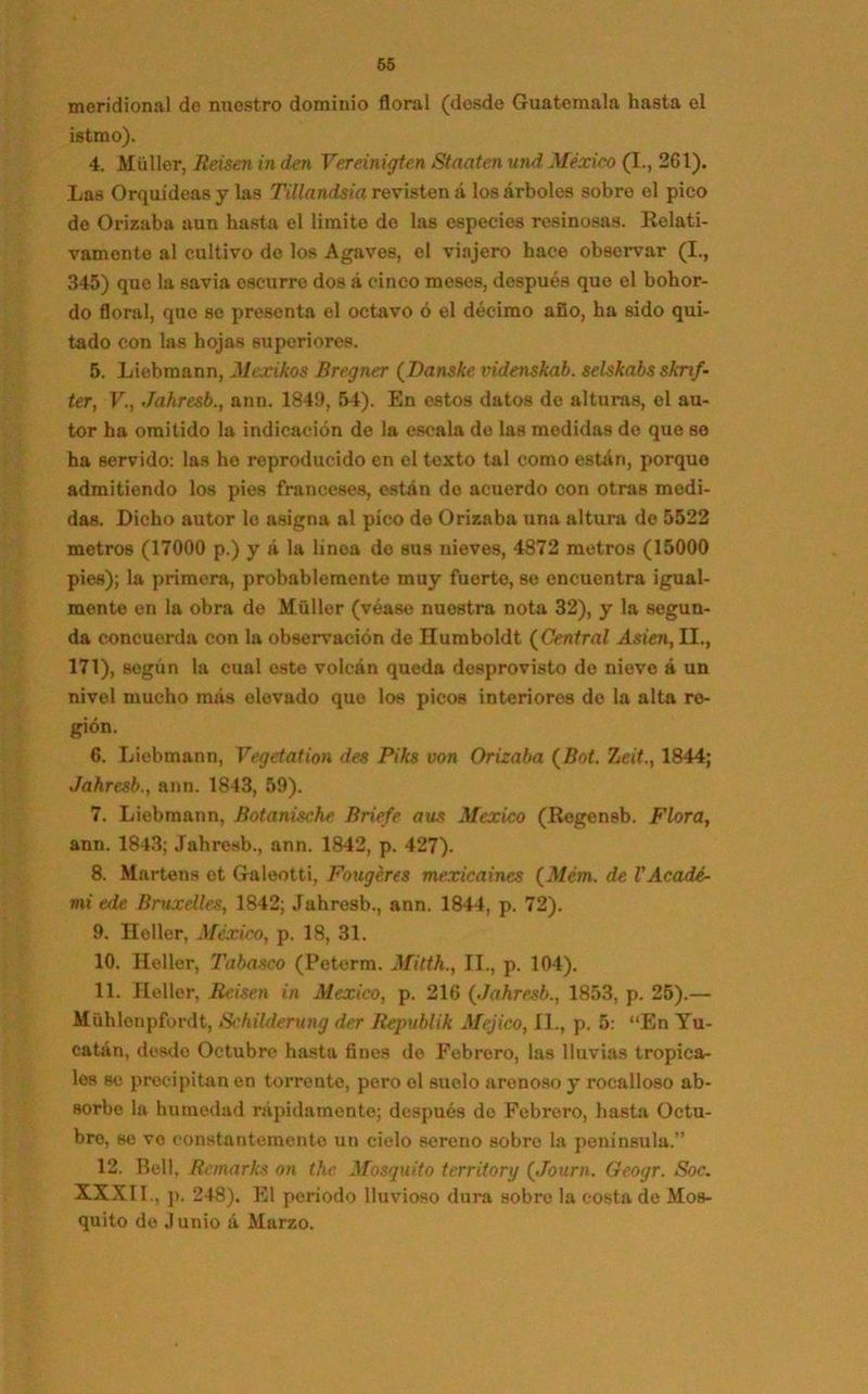 meridional de nuestro dominio floral (dosde Guatemala hasta el istmo). 4. Miiller, Reisen in den Vereinigten Stnaten und México (I., 2G1). Las Orquídeas y las Tillandsia revisten á los árboles sobro el pico do Orizaba aun hasta el limite do las especies resinosas. Relati- vamonte al cultivo de los Agaves, el viajero hace observar (I., 345) que la savia escurre dos á cinco meses, después que el bohor- do floral, que se presenta el octavo ó el décimo ano, ha sido qui- tado con las hojas superiores. 5. Liebmann, Mexikos Bregner (Danske videnskab. selskabs sknf- ter, V., Jahresb., aun. 1849, 54). En estos datos de alturas, el au- tor ha omitido la indicación de la escala de las medidas de que so ha servido: las he reproducido en el texto tal como están, porque admitiendo los pies franceses, están do acuerdo con otras medi- das. Dicho autor lo asigna al pico de Orizaba una altura de 5522 metros (17000 p.) y á la línea de sus nieves, 4872 metros (15000 pies); la primera, probablemente muy fuerte, se encuentra igual- mente en la obra de Müller (véase nuestra nota 32), y la segun- da concuerda con la observación de Humboldt ( Central Asieti, II., 171), según la cual este volcán queda desprovisto de nieve á un nivol mucho más olovado que los picos interiores de la alta re- gión. 6. Liebmann, Vegetation des Piks von Orizaba (Bot. heit, 1844; Jahresb., aun. 1843, 59). 7. Liebmann, Botanische Briefe aus México (Regensb. Flora, ann. 1843; Jahresb., ann. 1842, p. 427). 8. Martens et Galeotti, Fougéres mexicaines (Mém. de VAcadé- mi ede Bruxelles, 1842; Jahresb., ann. 1844, p. 72). 9. Heller, México, p. 18, 31. 10. Heller, Tabasco (Peterra. Mitth., II., p. 104). 11. Heller, Reisen in México, p. 216 {Jahresb., 1853, p. 25).— Mühlonpfordt, Schilderung der Republik Méjico, II., p. 5: “En Yu- catán, desde Octubre hasta fines de Febrero, las lluvias tropica- les se precipitan en torrente, pero el suelo arenoso y rocalloso ab- sorbe la humedad rápidamente; después do Febrero, hasta Octu- bre, se ve constantemente un cielo sereno sobro la península.” 12. Bell, Remarks on thc Mosquito territory {Journ. Geogr. Soc. XXXII., p. 248). El período lluvioso dura sobre la costa de Mos- quito de Junio á Marzo.
