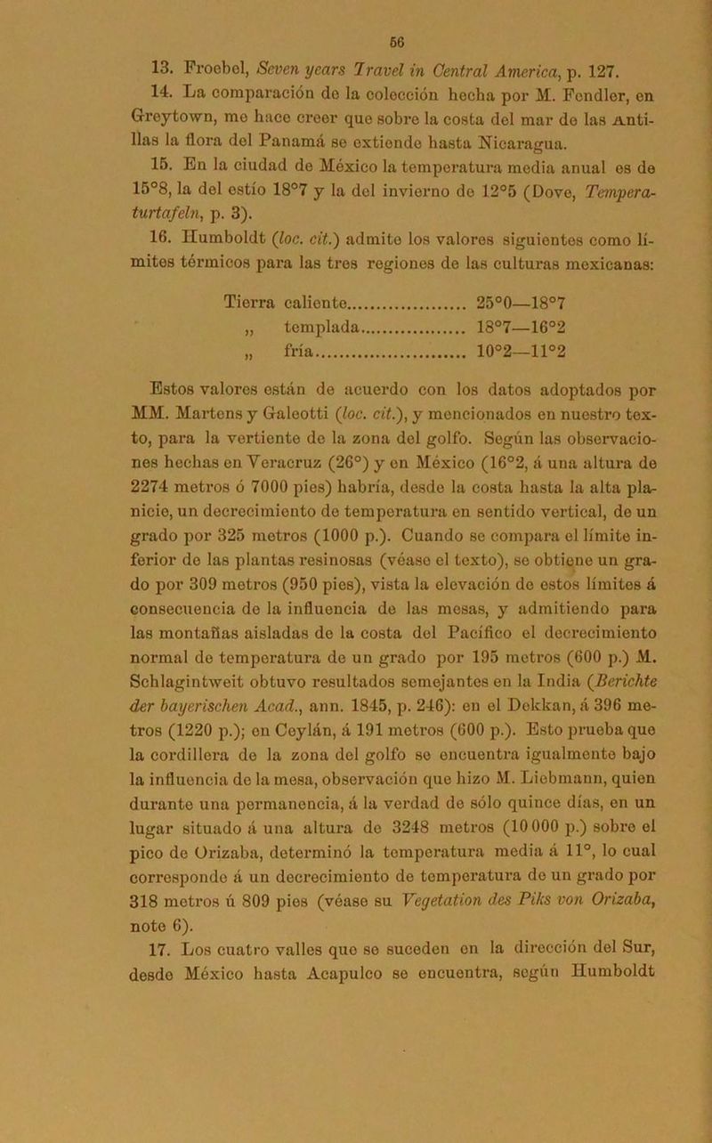 13. Froobel, Seven years Iravel in Central America, p. 127. 14. La comparación do la colección hecha por M. Fendler, en Greytown, me hace creer que sobre la costa del mar do las Anti- llas la flora del Panamá se extiende hasta Nicaragua. 15. En la ciudad de México la temperatura media anual es de 15°8, la del estío 18°7 y la del invierno de 12°5 (Dove, Tempera- turtafeln, p. 3). 16. IEumboldt (loe. cit.) admite los valores siguientes como lí- mites térmicos para las tres regiones de las culturas mexicanas: Tierra caliente 25°0—18°7 „ templada 18°7—16°2 „ fría 10°2—11°2 Estos valores están de acuerdo con los datos adoptados por MM. Martens y Galeotti (loe. cit.), y mencionados en nuestro tex- to, para la vertiente de la zona del golfo. Según las observacio- nes hechas en Voracruz (26°) y en México (16°2, á una altura de 2274 metros ó 7000 pies) habría, desdo la costa hasta la alta pla- nicie, un decrecimiento de temperatura en sentido vertical, de un grado por 325 motros (1000 p.). Cuando se compara el límite in- ferior do las plantas resinosas (véase el texto), se obtiene un gra- do por 309 metros (950 pies), vista la elevación de estos límites á consecuencia do la influencia de las mesas, y admitiendo para las montañas aisladas de la costa del Pacífico el decrecimiento normal de temperatura de un grado por 195 metros (600 p.) M. Schlagintweit obtuvo resultados semejantes en la India (Berichte der bayerischen Acad., ann. 1845, p. 246): en el Dolckan, á 396 me- tros (1220 p.); en Coylán, á 191 metros (600 p.). Esto prueba que la cordillera de la zona del golfo so encuentra igualmente bajo la influencia de la mesa, observación que hizo M. Liebmann, quien durante una permanencia, á la verdad de sólo quince días, en un lugar situado á una altura de 3248 metros (10000 p.) sobre el pico de Orizaba, determinó la temperatura media á 11°, lo cual correspondo á un decrecimiento de temperatura de un grado por 318 metros ú 809 pies (véase su Vegetation des Pilis von Orizaba, note 6). 17. Los cuatro valles quo so suceden en la dirección del Sur, desdo México hasta Acapulco se encuentra, según Ilumboldt