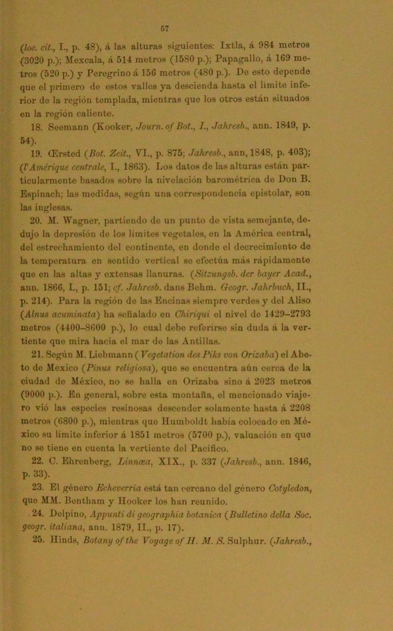 (lw. cit., I., p. 48), á las alturas siguientes: Ixtla, á 984 metros (3020 p.); Mexcala, á 514 metros (1580 p.); Papagallo, á 169 me- tros (520 p.) y Peregrino a 156 metros (480 p.). Do esto depende que el primero de estos valles ya descienda hasta el limite infe- rior do la región templada, mientras que los otros están situados en la región caliente. 18. Seemann (Kooker, Journ.of Bot., /., Jahresb., ann. 1849, p. 54). 19. CErsted (Bot. Ze.it., VI., p. 875; Jahresb., ann, 1848, p. 403); (¡'Amérique céntrale, I., 1863). Los datos de las alturas están par- ticularmente basados sobre la nivelación barométrica de Don B. Espinach; las medidas, según una correspondencia epistolar, son las inglesas. 20. M. Wagner, partiendo do un punto de vista semejante, de- dujo la depresión de los límites vegetales, en la América central, del estrechamiento del continente, en donde el decrecimiento de la temperatura en sentido vertical se efectúa más rápidamente que en las altas y extensas llanuras. (Sitzungsb. der bayer Acad., ann. 1866, I., p. 151; cf. Jahresb. dans Behm. Geogr. Jahrbuch, II., p. 214). Para la región do las Encinas siempre verdes y del Aliso (Alnus acumúlala) ha señalado en Chiriqui el nivel de 1429-2793 metros (4400-8600 p.), lo cual debe referirse sin duda á la ver- tiente que mira hacia el mar de las Antillas. 21. Según M. Liebmann ( Vegetation des Piks ton Orizaba) el Abe- to de México (Pinus religiosa), que se encuentra aún cerca de la ciudad de México, no se halla en Orizaba sino á 2023 metros (9000 p.). En general, sobre esta montaña, el mencionado viajo- ro vió las especies resinosas descender solamente hasta á 2208 motros (6800 p.), mientras que llumboldt había colocado en Mé- xico su limite inferior á 1851 metros (5700 p.), valuación on que no se tiene en cuenta la vertiente del Pacífico. 22. C. Ehrenberg, Linncea, XIX., p. 337 (Jahresb., ann. 1846, p. 33). 23. El género Echeverría está tan cercano del género Cotyledon, que MM. Benthain y Hooker los han reunido. 24. Delpino, Appunti di geographia botánica (Bulletino della Soc. geogr. italiana, ann. 1879, II., p. 17). 25. Hinds, Botany of the Voyageof II. Al. S. Sulphur. (Jahresb.,