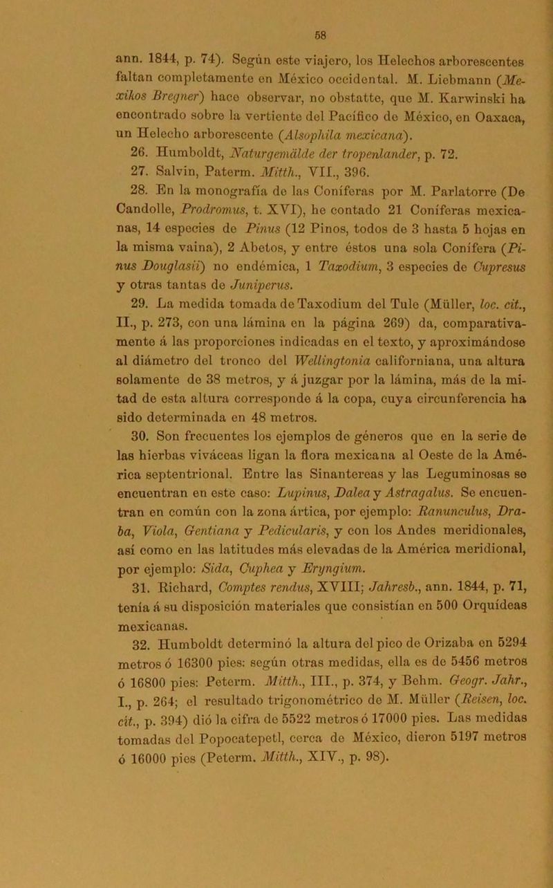 ann. 1844, p. 74). Según esto viajero, los Heléchos arborescentes íaltan completamente en México occidental. M. Liebmann (Me- xikos Bregner) haco observar, no obstatto, que M. Karwinski ha oncontrado sobre la vertiente del Pacífico de México, en Oaxaca, un Helécho arborescente (Alsophila mexicana). 26. Humboldt, Naturgcmálde der tropenlander, p. 72. 27. Salvin, Paterm. Mitth., VIL, 396. 28. En la monografía de las Coniferas por M. Parlatorre (De Candolle, Prodromus, t. XVI), he contado 21 Coniferas mexica- nas, 14 especies de Pinus (12 Pinos, todos de 3 hasta 5 hojas en la misma vaina), 2 Abetos, y entre éstos una sola Conifera (Pi- nus Douglasii) no endémica, 1 Taxodium, 3 especies de Cupresus y otras tantas do Juniperus. 29. La medida tomada de Taxodium del Tule (Müller, loe. cit., 11., p. 273, con una lámina en la página 269) da, comparativa- mente á las proporciones indicadas en el texto, y aproximándose al diámetro del tronco del Wéllingtonia ealiforniana, una altura solamente de 38 metros, y á juzgar por la lámina, más do la mi- tad de esta altura correspondo á la copa, cuya circunferencia ha sido determinada en 48 metros. 30. Son frecuentes los ejomplos de géneros que en la serie de las hierbas viváceas ligan la flora mexicana al Oeste de la Amé- rica septentrional. Entro las Sinantereas y las Leguminosas se encuentran en este caso: Lupinus, Palea y Astragalus. Se encuen- tran en común con la zona ártica, por ejemplo: Ranuncxdus, Dra- ba, Viola, Gentiana y Pedicidaris, y con los Andes meridionales, así como en las latitudes más elevadas de la América meridional, por ejemplo: Sida, Cuphea y Eryngium. 31. Richard, Comptes rendus, XVIII; Jahresb., ann. 1844, p. 71, tenia á su disposición materiales que consistían en 500 Orquídeas mexicanas. 32. Ilumboldt determinó la altura del pico do Orizaba en 5294 metros ó 16300 pies: según otras medidas, olla es de 5456 metros ó 16800 pies: Poterm. Mitth., III., p. 374, y Behm. Geogr. Jahr., 1., p. 264; el resultado trigonométrico do M. Müller (Rásen, loe. cít., p. 394) dió la cifra de 5522 metros ó 17000 pies. Las medidas tomadas del Popocatcpetl, cerca de México, dieron 5197 metros ó 16000 pies (Petcrm. Mitth., XIV., p. 98).