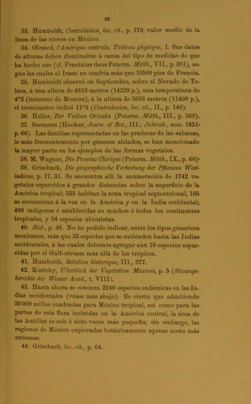 33. Humboldt, Centralásien, loe. cit., p. 170, valor medio de la línea de las nieves en México. 34. (Ersted, V Arnerique céntrale, Tablean physigue, I. Sus datos de alturas deben disminuirse á causa del tipo de medidas do que ba hecho uso (cf. Frantzius dansPeterm. Mitth., VII., p. 381), so- gún las cuales el Irasu no tendría más que 10500 pies do Francia. 35. Humboldt observó en Septiembre, sobre el Nevado de To- luca, á una altura de 4618 metros (14220 p.), una temperatura do 4°2 (¡sotermo de Moscou); á la altura de 3603 metros (11400 p.), el termómetro indicó 11°5 (Centralasien, loe. cit., II., p. 140). 36. Heller, Der Yulkan Orizaba (Peterm. Mitth., III., p. 369). 37. Seoraann (Hooker, Joum. of Bot., III.; Jahresb., ann. 1851» p. 66). Las familias representadas en las praderas do las sabanas, lo más frecuentemente por géneros aislados, so han mencionado la mayor parte en los ejemplos de las formas vegetales. 38. M. Wagner, Die Provine Chiriqui (Peterm. Mitth., IX., p. 66)- 39. Grisebach, Die geographische Verbeitung der Pflanzen Wesi- indiens, p. 17, 31. Se encuontra allí la enumeración do 1742 ve- getales esparcidos á grandes distancias sobre la superficie de la América tropical; 555 habitan la zona tropical septentrional, 105 se encuentran á la vez en la América y en la India occidental; 408 indígenas ó establecidas on muchos ó todos los continentes tropicales, y 34 ospecios ubicuistas. 40. Ibid., p. 48. No he podido indicar, entro los tipos genéricos mexicanos, más que 35 especies que so extienden hasta las Indias occidentales, á las cuales debemos agregar aún 10 especies espar- cidas por el Gulf-stream más allá do los trópicos. 41. Humboldt, Relation historique, III., 377. 42. Kostchy, Uberblick der Vegetation Mexicos, p. 5 (Sitzungs- berichte der Wiener Acad., t. VIIIL 43. Hasta ahora se conocen 2240 especies endémicas en las In- dias occidentales (véase más abajo). Es cierto que admitiendo 30000 millas cuadradas para México tropical, así como para las partes de osta flora incluidas en la América central, la área do las Antillas es seis ó siete veces más pequeña; sin embargo, las regiones de México exploradas botánicamente apenas serán más extensas. 44. Grisebach, loe. cit., p. 64.