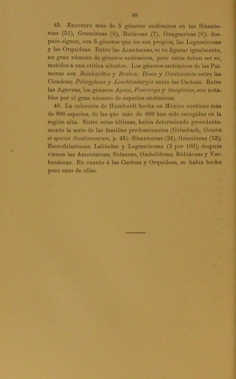 45. Enconti’o más de 5 géneros endémicos en las Sinante- reas (51), Gramíneas (8), Rutáceas (7), Onagrarieas (6); des- pués siguen, con 5 géneros que les son propios, las Leguminosas y las Orquídeas. Entre las Acantáceas, se ve figurar igualmente, un gran número de géneros endémicos, pero éstos deben ser so. metidos á una crítica ulterior. Los géneros endémicos do las Pal- meras son Reinhardtia y Brahea; Dioon y Ceratozamia entre las Cicadeas; Pelecyphora y Leuchtembergia entre las Cácteas. Entre las Agavoas, los géneros Agave, Fourcroya y Pasylirion, son nota- bles por el gran número de especies endémicas. 46. La colección de Humboldt hecha en México contiene más de 900 especies, de las quo más de 600 han sido recogidas en la región alta. Entre estas últimas, había determinado precedente- mente la serio de las familias predominantes (Grisebach, Genera et species Gentianearum, p. 45): Sinantereas (24), Gramíneas (12), Escrofularineas, Labiadas y Leguminosas (2 por 100); después vienen las Amentáceas, Solaneas, Ombelíferas, Rubiáceas y Ver- benáceas. En cuanto á las Cácteas y Orquídeas, se había hecho poco caso do ollas.