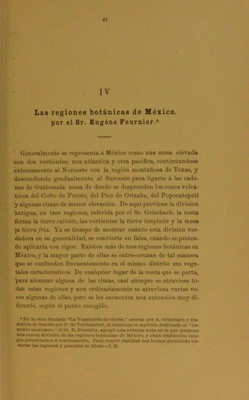 i y Las regiones botánicas de México, por el Sr. Eugéne Fournier.* Generalmente se representa á México como una mesa elevada con dos vertientes; una atlántica y otra pacífica, continuándose extensamente al Noroeste con la región montañosa do Texas, y descendiendo gradualmente al Suroeste para ligarse á las cade- nas de Guatemala: mesa de donde se desprenden los conos volcá- nicos del Cofre de Peróte, del Pico de Orizaba, del Popocatepetl y algunas cimas de menor elevación. De aquí proviene la división antigua, en tres regiones, referida por el Sr. Grisebach: la costa forma la tierra caliente, las vertientes la tierra templada y la mesa ]a tierra fría. Ya es tiempo de mostrar cuánto esta división ver- dadera en su generalidad, se convierte en falsa, cuando so preten- de aplicarla con rigor. Existen más de tres regiones botánicas en México, y la mayor parte de ellas se ontre-cruzan de tal manera que se confunden frecuentemente en el mismo distrito sus vege- tales característicos. De cualquier lugar de la costa que so parta, para alcanzar alguna de las cimas, casi siempre so atraviesa to- daB estas regiones y aun ordinariamente se atraviesa varias ve- ces algunas de ellas, pero se les encuentra una extensión muy di- ferente, según el punto escogido. * En la obra titulada “La Vegetatlón du Globe,” escrita por A. Grisebach y tra- ducida al francas por P. de Tchlhatchef, al torinlnarel capítulo destinado al “Do- minio mexicano,” el Sr. E. Kournier, agregó una extensa nota en la que propone una nueva división de las regiones botánicas de México, y cuya traducción ínte- gra presentamos & continuación. Para mayor claridad nos hemos permitido nu- merar las regiones y ponerles su titulo—J. H.