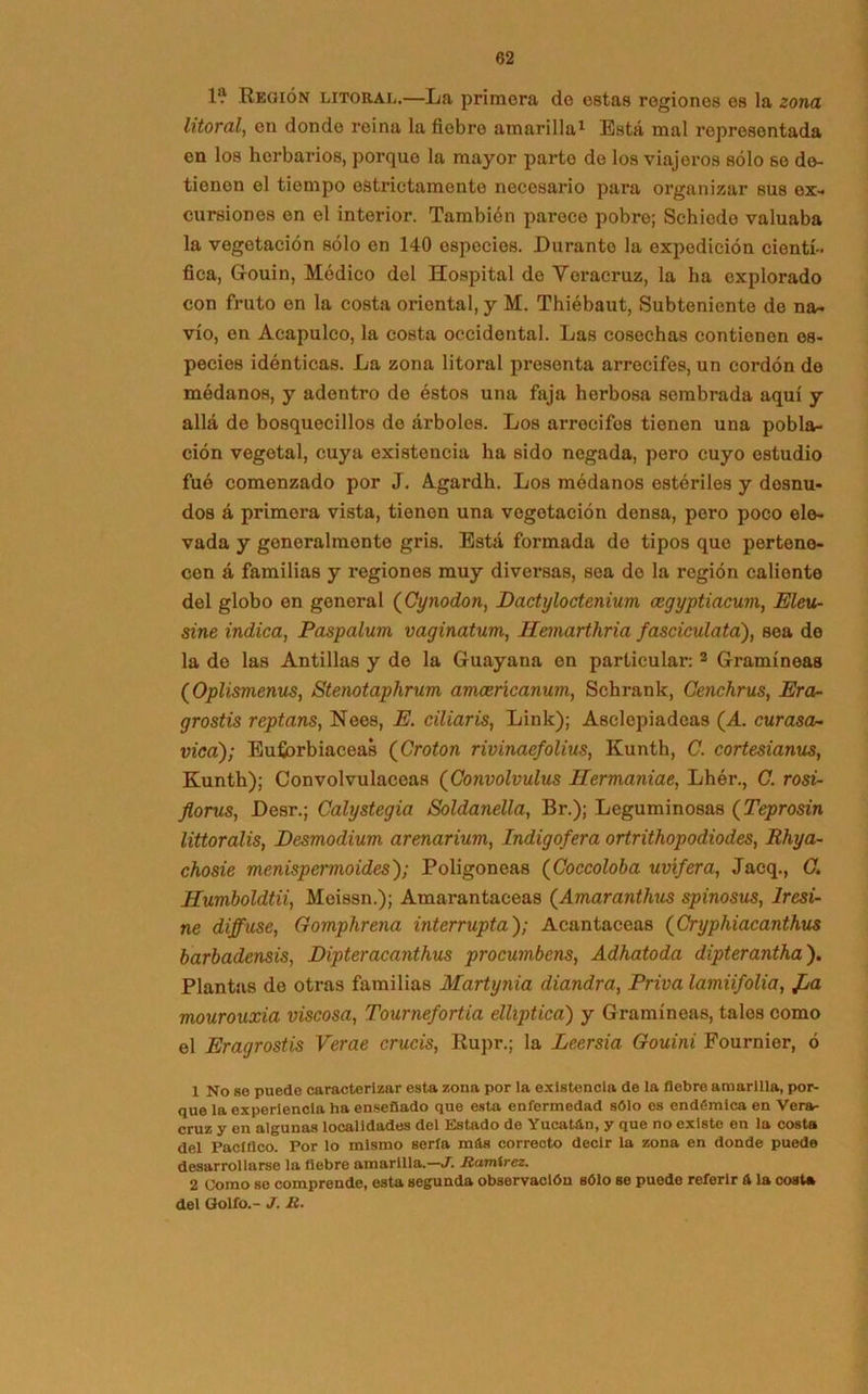 1? Región litoral.—La primera de estas regiones es la zona litoral, en donde reina la fiebre amarilla1 Está mal representada en los herbarios, porque la mayor parto de los viajeros sólo so do- tienen el tiempo estrictamente necesario para organizar sus ex- cursiones en el interior. También parece pobre; Schiede valuaba la vegetación sólo en 140 especies. Durante la expedición cientí- fica, Gouin, Médico del Hospital de Yoracruz, la ha explorado con fruto en la costa oriental, y M. Thiébaut, Subteniente de na- vio, en Aeapulco, la costa occidental. Las cosechas contienen es- pecies idénticas. La zona litoral presenta arrecifes, un cordón de médanos, y adentro do éstos una faja herbosa sembrada aquí y allá de bosquecillos de árboles. Los arrecifes tienen una pobla- ción vegetal, cuya existencia ha sido negada, pero cuyo estudio fué comenzado por J. Agardh. Los médanos estériles y desnu- dos á primera vista, tienen una vegetación densa, pero poco ele- vada y generalmente gris. Está formada de tipos que pertene- cen á familias y regiones muy diversas, sea do la región caliente del globo en general (Cynodon, Dactyloctenium mgyptiacum, Eleu- sine indica, Paspalum vaginatum, Hemarthria fasciculata), sea do la de las Antillas y de la Guayana en particular: 3 Gramíneas (Oplismenus, Stenotaphrum amceñcanum, Schrank, Cenchrus, Era- grostis rcptans, Neos, E. ciliaris, Link); Asclepiadeas (A. curasen vica); Euforbiáceas (Croton rivinaefolius, Kunth, C. cortesianus, Kunth); Convolvuláceas (Convolvulus Hermaniae, Lhér., C. rosi- florus, Desr.; Calystegia Soldanella, Br.); Leguminosas (Teprosin littoralis, Desmodium arenarium, Indigofera ortrithopodiodes, Rhya- chosie menispermoides); Poligoneas (Coccoloba uvífera, Jacq., C. Humboldtii, Meissn.); Amarantaceas (Amaranthus spinosus, Iresi- ne diffuse, fíomphrena interrupta); Acantáceas (Cryphiacanthus barbadensis, Dipteracanthus procumbens, Adhatoda dipterantha). Plantas de otras familias Martynia diandra, Priva lamiifolia, jOa mourouxia viscosa, Tournefortia elliptica) y Gramíneas, tales como el Eragrostis Verae crucis, Rupr.; la Leersia. Gouini Fournier, ó 1 No se puede caracterizar esta zona por la existencia de la fiebre amarilla, por- que la experiencia ha enseñado que esta enfermedad sólo es endómlca en Vera- cruz y en algunas localidades del Estado de Yucatán, y que no existe en la costa del Pacifico. Por lo mismo serla mfis correcto decir la zona en donde puede desarrollarse la fiebre amarilla.—J. Ramírez. 2 Como se comprende, esta segunda observación sólo se puede referir & la costa del Golfo.- J. R.