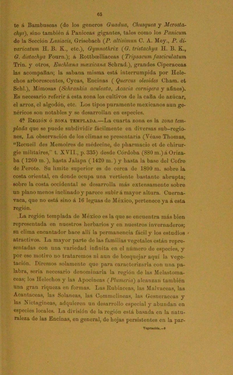 te ¡i Barabusoa8 (do los géneros Guadua, Chusquea y Merosta- chys'), sino también á Panieeas gigantes, tales como los Panicum de la Sección Lasiacis, Grisebach (P. altisimun C. A. Mey., P. di- va ricatum H. B. K., etc.), Gymnothrix (G. tristachya H. B. K., G. distachya Fourn.); á Rottboelliaceas (Tripsacum fasciculatum Trin. y otros, Euchhena mcexicana Schrad.), grandes Ciperáceas las acompañan; la sabana misma está interrumpida por Helé- chos arborescentes, Cycas, Encinas ( Quercus oleoides Cham. et Schl.), Mimosas (Schrankia aculeada, Acacia cornígera y afines). Es necesario referir á esta zona los cultivos de la caña de azúcar, el arroz, el algodón, etc. Los tipos puramente mexicanos aun ge- néricos son notables y se desarrollan en especies. 4® Región ó zona templada.—La cuarta zona es la zona tem- plada que se puede subdividir fácilmente en diversas sub-regio- nes. La observación de los climas se presentaría (Véase Tilomas, “Reeueil des Memoires de médecine, do pharmacio et de ehirur- gie militaires,” t. XVII., p. 335) desde Córdoba (880 m.) á Oriza- ba ( 1200 m.), basta Jalapa ( 1420 m.) y hasta la base del Cofre de Perote. Su limite superior es de cerca do 1800 m. sobre la costa oriental, en donde ocupa una vertiente bastante abrupta; sobre la costa occidental so desarrolla más extensamente sobre un plano menos inclinado y parece subirá mayor altura. Cuerna- vaca, que no está sino á 16 leguas de México, pertenece ya á esta región. La región templada de México es la que se encuentra más bien representada en nuestros herbarios y en nuestros invernaderos; su clima encantador hace allí la permanencia fácil y los estudios * atractivos. La mayor parto de las familias vegetales están repre- sentadas con una variedad infinita en el número de especies, y por ese motivo no trataremos ni aun de bosquejar aquí la vege- tación. Diremos solamente que para caracterizarla con una pa- labra, soria necesario denominarla la región de las Melastoma- ceas; los Heléchos y las Apocincas (Plumería) alcanzan también una gran riquoza en formas. Las Rubiáceas, las Malvaecas, las Acantáceas, las Solancas, las Commelineas, las Gcsneraccas y las Nictagineas, adquieren un desarrollo especial y abundan en especies locales. La división de la región está basada en la natu- raleza de las Encinas, en general, de hojas persistentes en la par- Vegetación.—8