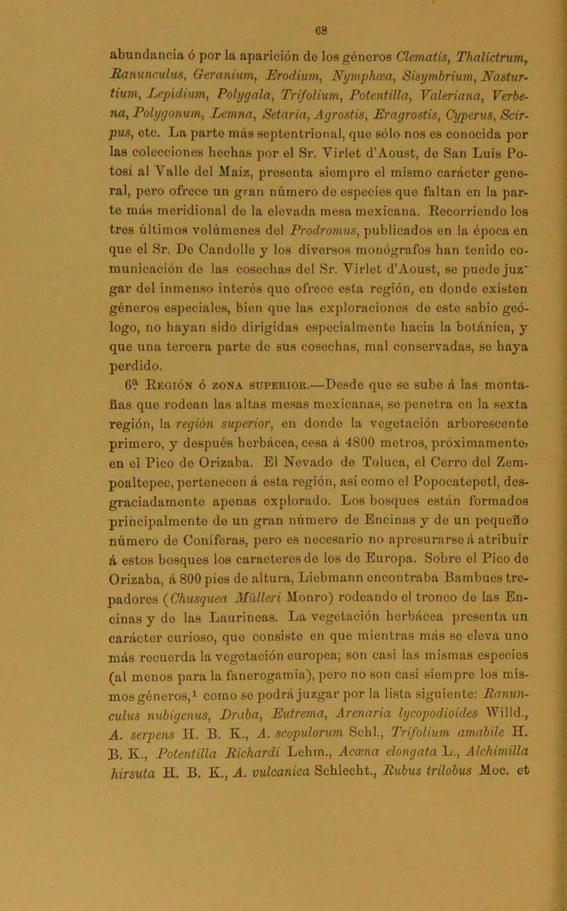 abundancia ó por la aparición de los géneros Clematis, ThalictrumT Ranunculus, Geranium, Erodium, Nymphcea, Sisymbrium, JVastur- tium, Lepídium, Polygala, Trifolium, Potentilla, Valeriana, Verbe- na, Polygonum, Lcmna, Setaria, Agrostis, Eragrostis, Cyperus, Scir- pus, etc. La parto más septentrional, que sólo nos es conocida por las colecciones hechas por el Sr. Virlet d’Aoust, de San Luis Po- tosí al Valle del Maíz, presenta siempre el mismo carácter gene- ral, pero ofrece un gran número de especies que faltan en la par- te más meridional do la elevada mesa mexicana. Recorriendo los tres últimos volúmenes del Prodromus, publicados en la época en que el Sr. De Candollo y los diversos monógrafos han tenido co- municación de las cosechas del Sr. Virlet d’Aoust, se puede juz' gar del inmenso interés quo ofrece esta región, en donde existen géneros especiales, bien que las exploraciones de este sabio geó- logo, no hayan Bido dirigidas especialmente hacia la botánica, y que una tercera parte de sus cosechas, mal conservadas, so haya perdido. 6? Región ó zona superior.—Desde que se sube á las monta- ñas que rodean las altas mesas mexicanas, so penetra en la sexta región, la región superior, en donde la vegetación arborescente primero, y después herbácea, cesa á 4800 metros, próximamente) en el Pico de Orizaba. El Nevado de Toluca, el Cerro del Zem- poaltepec, pertenecen á esta región, así como el Popocatepetl, des- graciadamente apenas explorado. Los bosques están formados principalmente de un gran número do Encinas y de un pequeño número de Coniferas, pero es necesario no apresurarse á atribuir á estos bosques los caracteres do los de Europa. Sobre el Pico do Orizaba, á 800 píes de altura, Liebmann encontraba Bambúes tre- padores (Chusquea Mülleri Monro) rodeando el tronco de las En- cinas y do las Lauríneas. La vegetación herbácea presenta un carácter curioso, que consisto en que mientras más se eleva uno más recuerda la vegetación europea; son casi las mismas especies (al menos para la fanerogamia), pero no son casi siempre los mis- mos géneros,1 como se podrá juzgar por la lista siguiente: Ranun- culus nubigenus, Eraba, Eutrema, Arenaria lycopodioides Willd., A. serpens H. B. K., A. scopulorum Schl, Trifolium amabile H. B. K., Potentilla Richardi Lehm., Acosna elongata L., Alchimilla hirsuta H. B. K., A. vulcanica Schlecht., Rubus trilobus Moc. et