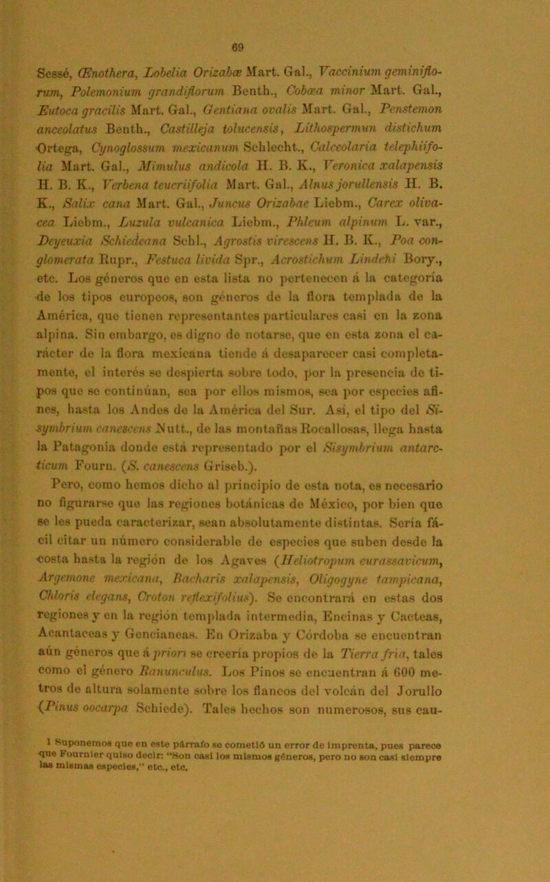 Scssé, (Enothera, Lobelia (Drizaba Mart. Gal., Vaccinium geminiflo- rum, Polemonium grandiflorum Benth., Coboea minor Mart. Gal., Eutoca gracilis Mart. Gal., Gentiana ovalis Mart. Gal., Penstemon anceolatus Benth., Castilleja tolucensis, Lithospermun distickum Ortega, Cynoglossum mexicanum Schlccht., Calceolaria telephiifo- lia Mart. Gal., Mimulus andícola H. B. K., Verónica xalapensis H. B. K., Verbena teucriifolia Mart. Gal., Alnus jorullensis H. B. K., Salix cana Mart. Gal., Juncus Orizabae Liebm., Carex oliva- cea Liebm., Luzula vulcanica Liebm., Pfdcum alpinum L. var., Deyeuxia Schiedeana Schl., Agrostis virescens H. B. K., Poa con- glomérala Rupr., Festuca lívida Spr., Acrostichum Lindcfii Bory., etc. Los géneros que en esta lista no pertenecen á la categoría de los tipos europeos, son géneros de la flora templada de la América, quo tienen representantes particulares casi en la zona alpina. Sin embargo, es digno de notarse, que en esta zona el ca- rácter de la flora mexicana tiende u desaparecer casi completa- mente, el interés so despierta sobre todo, por la presencia de ti- pos que se continúan, sea por ellos mismos, sea por especies afi- nes, hasta los Andes do la América del Sur. Así, el tipo del Si- syrnbrium canescens JNutt., de las montañas Rocallosas, llega hasta la Patagón!» donde está representado por el Sisymbrium antarc- ticum Fouru. (S. canescens Griseb.). Pero, como hemos dicho al principio do esta nota, es necesario no figurarse quo las regiones botánicas de México, por bien que se les pueda caracterizar, sean absolutamente distintas. Sería fá- cil citar un número considerable do especies que suben desde la costa hasta la región de los Agaves (Jfeliotropum curassavicum, Arganone mexicana, Bacharis xalapensis, Oligogyne tampicana, Chloris elegans, Croton rejlexifolius). Se encontrará en estas dos regiones y en la región templada intermedia, Encinas y Cácteas, Acantáceas y Geneinneas. En Orizaba y Córdoba se encuentran aún géneros que á priorr se creería propios de la Tierra fría, tales como el género Ranunculus. Los Pinos se encuentran á GOO me- tros de altura solamente sobre los flancos del volcán del Jorullo (Pinus oocarpa Schiede). Tales hechos son numerosos, sus cau- 1 Suponemos quo en esto párrafo se cometió un error de imprenta, pues parece <jue Fournler quiso decir; “Son casi los mismos géneros, pero no son casi siempre las mismas especies, etc., etc.
