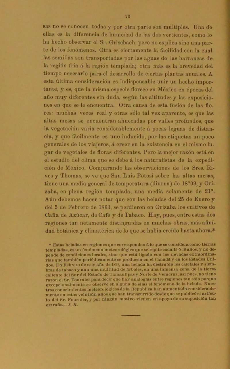 eas no so conocen todas y por otra parte son múltiples. Una de ellas es la diferencia de humedad de las dos vertientes, como lo ha hecho observar el Sr. Grisebach, pero no explica sino una par- te de los fenómenos. Otra es ciertamente la facilidad con la cual las semillas son transportadas por las aguas de las barrancas de la región fría á la región templada; otra más es la brevedad del tiempo necesario para el desarrollo de ciertas plantas anuales. A esta última consideración es indispensable unir un hecho impor- tante, y es, que la misma especie florece en México en épocas del año muy diferentes sin duda, según las altitudes y las exposicio- nes en que se le encuentra. Otra causa de esta fusión de las flo- res: muchas veces real y otras sólo tal vez aparente, es que las altas mesas se encuentran ahuecadas por valles profundos, que la vegetación varía considerablemente á pocas leguas de distan- cia, y que fácilmente es uno inducido, por las etiquetas un poco generales de los viajeros, á creer en la existencia en el mismo lu- gar de vegetales de floras diferentes. Pero la mejor razón está en el estudio del clima que se debe á los naturalistas de la expedi- ción de México. Comparando las observaciones de los Sres. Ri- ves y Thomas, se ve que San Luis Potosí sobre las altas mesas, tiene una media general do temperatura (diurna) do 18°09, y Ori- zaba, en plena región templada, una media solamente do 21°. Aún debemos hacer notar que con las heladas del 25 de Enero y del 5 de Febrero de 1863, se perdieron en Orizaba los cultivos de Caña de Azúcar, de Café y de Tabaco. Hay, pues, entre estas dos regiones tan netamente distinguidas en muchas obras, más afini- dad botánica y climatérica de lo que se había creído hasta ahora.* * Estas heladas en reglones que corresponden ú lo que se considera como tierras templadas, es un fenómeno meteorológico que se repite cada 15 ó 18 años, y no de- pende de condiciones locales, sino que esta ligado con las nevadas extraordina- rias que también periódicamente se producen en el C'anadíl y en los Estados Uni- dos. En Febrero de este afio de 1890, una helada ha destruido los cafetales y siem- bras de tabaco y aun una multitud de arboles, en una Inmensa zona de la tierra caliente del Sur del Estado de Tamaullpas y Norte de Veracruz; asi pues, no tiene razón el Sr. Fournler para decir que hay analogías entre regiones tan sólo porque excepclonalmente se observe en alguna de ellas el fenómeno de la helada. Nues- tros conocimientos meteorológicos de la República han aumentado considerable- mente en estos veintiún años que han transcurrido desde que se publicó el artícu- lo del Sr. Fournler, y por ningún motivo vienen en apoyo de su suposición tan extraña.-^. Jt.