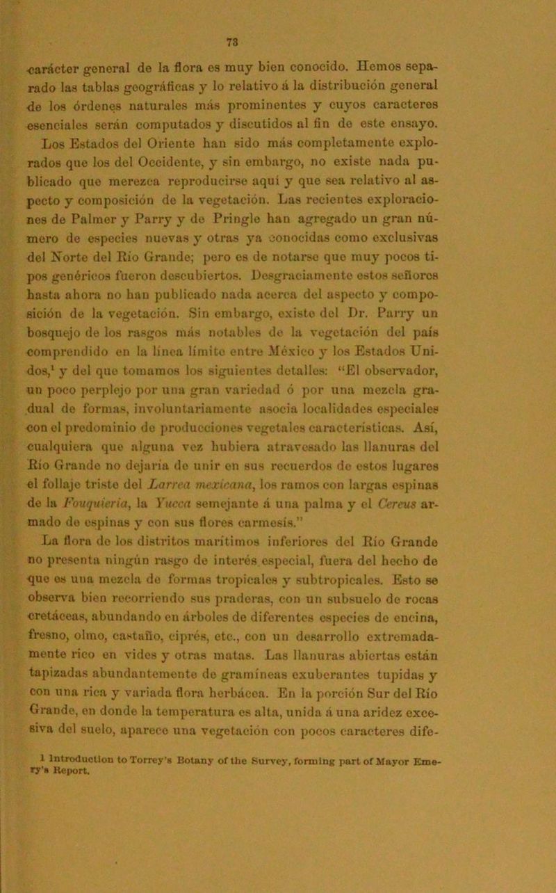 •carácter genoral de la flora es muy bien conocido. Hemos sepa- rado las tablas geográficas y lo relativo á la distribución genoral de los órdenes naturales más prominentes y cuyos caracteres esenciales serán computados y discutidos al fin do este ensayo. Los Estados del Oriente han sido más completamente explo- rados que los del Occidente, y sin embargo, no existe nada pu- blicado que merezca reproducirse aqui y que sea relativo al as- pecto y composición de la vegetación. Las recientes exploracio- nes de Palmer y Parry y de Pringle han agregado un gran nú- mero de especies nuevas y otras ya conocidas como exclusivas del Norte del Rio Grande; poro es do notarse que muy pocos ti- pos genéricos fueron descubiertos. Desgracia mente estos se ñores hasta ahora no han publicado nada acerca del aspecto y compo- sición de la vegetación. Sin embargo, existo del Dr. Parry un bosquejo de los rasgos más notables de la vegetación del país comprendido en la línea límite entre México y los Estados Uni- dos,1 y del que tomarnos los siguientes detalles: “El observador, un poco perplejo por una gran variedad ó por una mezcla gra- dual de formas, involuntariamente asocia localidades especiales con el predominio de producciones vegetales características. Así, cualquiera que alguna vez hubiera atravesado las llanuras del Río Grande no dejaría de unir en sus recuerdos de estos lugares el follaje triste dol Larrea mexicana, los ramos con largas espinas de la Fouquiericiy la Yucca semejante á una palma y el Cereus ar- mado de espinas y con sus flores carmosís.” La flora de los distritos marítimos inferiores del Río Grande no presenta ningún rasgo de interés especial, fuera del hecho de que os una mezcla de formas tropicales y subtropicales. Esto se observa bien recorriendo sus praderas, con un subsuelo de rocas cretáceas, abundando en árboles de diferentes especies do encina, fresno, olmo, castaño, ciprés, etc., con un desarrollo extremada- mente rico en vides y otras matas. Las llanuras abiertas están tapizadas abundantemente do gramíneas exuberantes tupidas y con una rica y variada flora herbácea. En la porción Sur del Rio Grande, en donde la temperatura es alta, unida á una aridez exce- siva del suelo, apnreco una vegetación con pocos caracteres dife- 1 lntroductlon toTorrey’s Botany of the Survey, formlng partof Mayor Eme- ry!« Keport.