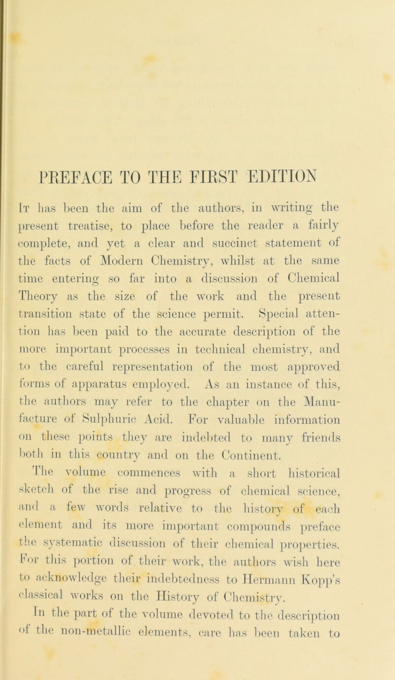 It lias been the aim of the authors, in writing the present treatise, to place before the reader a fairly complete, and yet a clear and succinct statement of the facts of Modern Chemistry, whilst at the same J 7 time entering so far into a discussion of Chemical Theory as the size of the work and the present transition state of the science permit. Special atten- tion has been paid to the accurate description of the more important processes in technical chemistry, and to the careful representation of the most approved forms of apparatus employed. As an instance of this, the authors may refer to the chapter on the Manu- facture of Sulphuric Acid. For valuable information on these points they are indebted to many friends both in this country and on the Continent. I he volume commences with a short historical sketch of the rise and progress of chemical science, and a few words relative to the history of each element and its more important compounds preface the systematic discussion of their chemical properties. For this portion of their work, the authors wish here to acknowledge their indebtedness to Hermann Kopp’s classical works on the History of Chemistry. In the part of the volume devoted to the description of the non-metallic elements, care has been taken to
