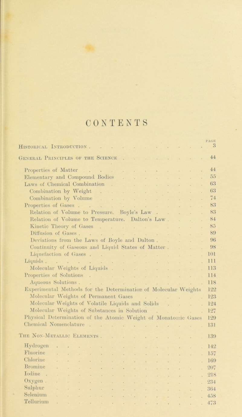 CON T ENTS PAGE Historical Introduction 3 General Principles of the Science 44 Properties of Matter 44 Elementary and Compound Bodies ........ 55 Laws of Chemical Combination . 63 Combination by Weight 63 Combination by Volume 74 Properties of Gases 83 Relation of Volume to Pressure. Boyle’s Law 83 Relation of Volume to Temperature. Dalton’s Law .... 84 Kinetic Theory of Gases .... 85 Diffusion of Gases 89 Deviations from the Laws of Boyle and Dalton 96 Continuity of Gaseous and Liquid States of Matter .... 98 Liquefaction of Gases . . 101 Liquids Ill Molecular Weights of Liquids .113 Properties of Solutions . 114 Aqueous Solutions 118 Experimental Methods for the Determination of Molecular Weights 122 Molecular Weights of Permanent Gases 123 Molecular Weights of Volatile Liquids and Solids .... 124 Molecular Weights of Substances in Solution . . .127 Physical Determination of the Atomic Weight of Monatomic Gases 129 Chemical Nomenclature 131 The Non-Metallic Elements 139 Hydrogen 142 Fluorine 157 Chlorine .169 Bromine 207 Iodine 218 Oxygen 234 Sulphur 364 Selenium • 458 Tellurium 473