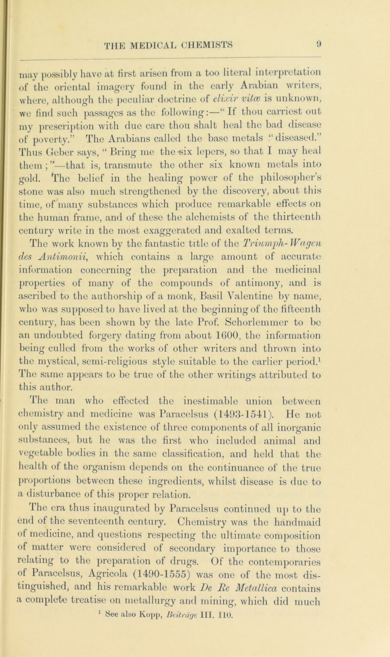 may possibly have at first arisen from a too literal interpretation of the oriental imagery found in the early Arabian writers, where, although the peculiar doctrine of elixir vilev is unknown, we find such passages as the following:—“ If thou earnest out my prescription with due care thou shalt heal the bad disease of poverty.” The Arabians called the base metals “ diseased.” Thus Geber says, “ Bring me the-six lepers, so that I may heal them ; ”—that is, transmute the other six known metals into gold. The belief in the healing power of the philosopher’s stone was also much strengthened by the discovery, about this time, of many substances which produce remarkable effects on the human frame, and of these the alchemists of the thirteenth century write in the most exaggerated and exalted terms. The work known by the fantastic title of the Triumph- Wagon des Antimonii, which contains a large amount of accurate information concerning the preparation and the medicinal properties of many of the compounds of antimony, and is ascribed to the authorship of a monk, Basil Valentine by name, who was supposed to have lived at the beginningof the fifteenth century, has been shown by the late Prof. Schorlemmer to be an undoubted forgery dating from about 1600, the information being culled from the works of other writers and thrown into the mystical, semi-religious style suitable to the earlier period.1 The same appears to be true of the other writings attributed to this author. The man who effected the inestimable union between chemistry and medicine was Paracelsus (1493-1541). He not only assumed the existence of three components of all inorganic substances, but he was the first who included animal and vegetable bodies in the same classification, and held that the health of the organism depends on the continuance of the true proportions between these ingredients, whilst disease is due to a disturbance of this proper relation. The era thus inaugurated by Paracelsus continued up to the end of the seventeenth century. Chemistry was the handmaid of medicine, and questions respecting the ultimate composition of matter were considered of secondary importance to those relating to the preparation of drugs. Of the contemporaries of Paracelsus, Agricola (1490-1555) was one of the most dis- tinguished, and his remarkable work l)c Me Mctallica contains a complete treatise on metallurgy and mining, which did much 1 See also Kopp, BeUriige HI. 110.