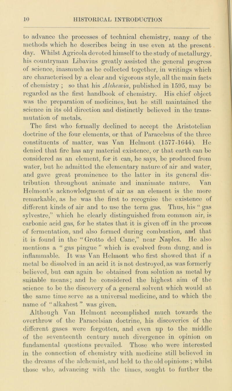 to advance the processes of technical chemistry, many of the methods which he describes being in use even at the present day. Whilst Agricola devoted himself to the study of metallurgy, his countryman Libavius greatly assisted the general progress of science, inasmuch as he collected together, in writings which are characterised by a clear and vigorous st}de, all the main facts of chemistry ; so that his Alchcmia, published in 1595, may be regarded as the first handbook of chemistry. His chief object was the preparation of medicines, but he still maintained the science in its old direction and distinctly believed in the trans- mutation of metals. The first who formally declined to accept the Aristotelian doctrine of the four elements, or that of Paracelsus of the three constituents of matter, was Van Helmont (1577-1G44). He denied that fire has any material existence, or that earth can be considered as an element, for it can, he says, be produced from water, but he admitted the elementary nature of air and water, and gave great prominence to the latter in its general dis- tribution throughout animate and inanimate nature. Van Helmont’s acknowledgment of air as an element is the more remarkable, as he was the first to recognise the existence of different kinds of air and to use the term gas. Thus, his “ gas sylvestre,” which he clearly distinguished from common air, is carbonic acid gas, for he states that it is given off in the process of fermentation, and also formed during combustion, and that it is found in the “ Grotto del Cane,” near Naples. He also mentions a “ gas pingue ” which is evolved from dung, and is inflammable. It was Van Helmont who first showed that if a metal be dissolved in an acid it is not destroyed, as was formerly believed, but can again be obtained from solution as metal by suitable means; and he considered the highest aim of the science to be the discovery of a general solvent which would at the same time serve as a universal medicine, and to which the name of “alkahest ” was given. Although Van Helmont accomplished much towards the overthrow of the Paracelsian doctrine, his discoveries of the different gases were forgotten, and even up to the middle of the seventeenth century much divergence in opinion on fundamental questions prevailed. Those who were interested in the connection of chemistry with medicine still believed in the dreams of the alchemist, and held to the old opinions ; whilst those who, advancing with the times, sought to further the