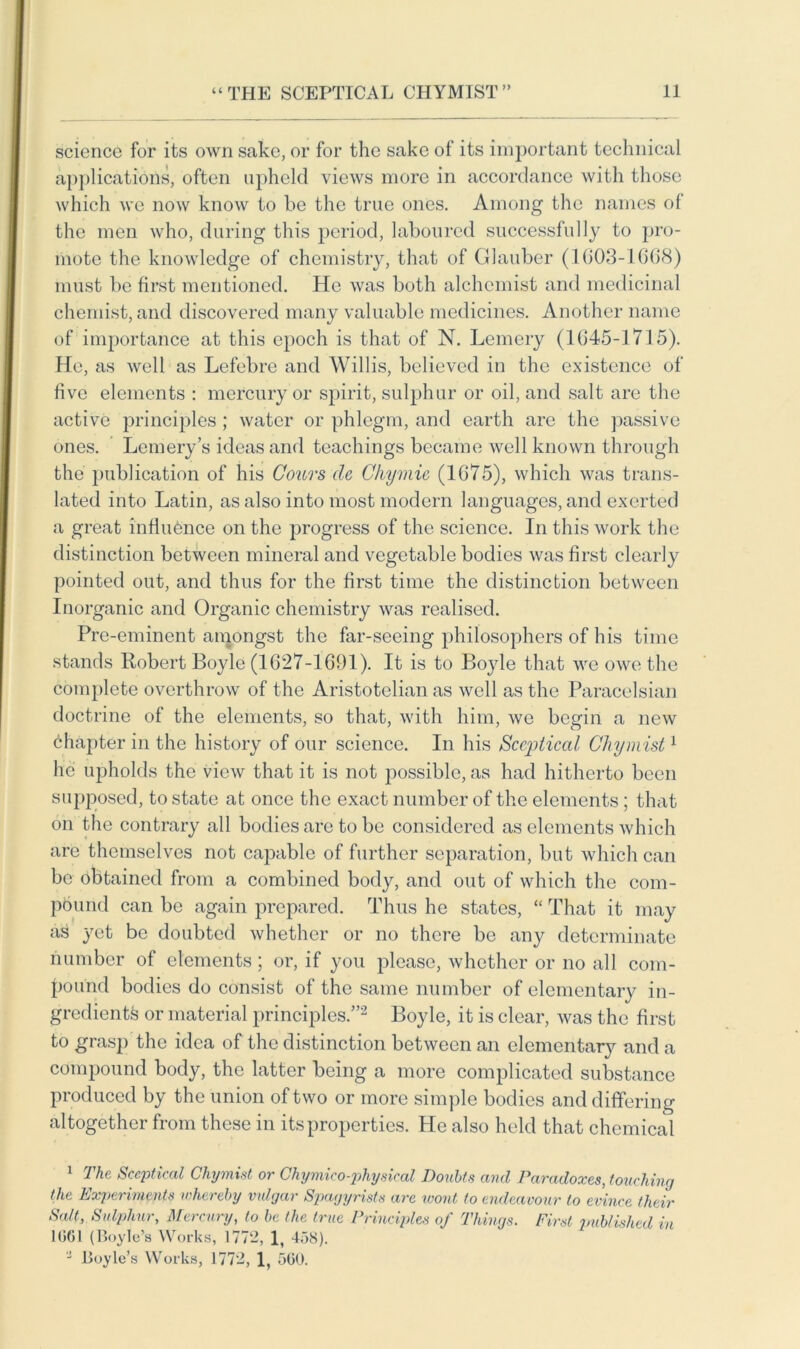 science for its own sake, or for the sake of its important technical applications, often upheld views more in accordance with those which we now know to be the true ones. Among the names of the men who, during this period, laboured successfully to pro- mote the knowledge of chemistry, that of Glauber (1003-1608) must l)e first mentioned. He was both alchemist and medicinal chemist, and discovered many valuable medicines. Another name of importance at this epoch is that of N. Lemery (1045-1715). He, as well as Lefebre and Willis, believed in the existence of five elements : mercury or spirit, sulphur or oil, and salt are the active principles; water or phlegm, and earth are the passive ones. Lemery’s ideas and teachings became well known through the publication of his Cours de Chymie (1075), which was trans- lated into Latin, as also into most modern languages, and exerted a great influence on the progress of the science. In this work the distinction between mineral and vegetable bodies was first clearly pointed out, and thus for the first time the distinction between Inorganic and Organic chemistry was realised. Pre-eminent amongst the far-seeing philosophers of his time stands Robert Boyle (1627-1691). It is to Boyle that we owe the complete overthrow of the Aristotelian as well as the Paracelsian doctrine of the elements, so that, with him, we begin a new chapter in the history of our science. In his Sceptical Chymist1 he upholds the view that it is not joossible, as had hitherto been supposed, to state at once the exact number of the elements; that on the contrary all bodies are to be considered as elements which are themselves not capable of further separation, but which can be obtained from a combined body, and out of which the com- pound can be again prepared. Thus he states, “ That it may as yet be doubted whether or no there be any determinate number of elements; or, if you please, whether or no all com- pound bodies do consist of the same number of elementary in- gredients or material principles.”2 Boyle, it is clear, was the first to grasp the idea of the distinction between an elementary and a compound body, the latter being a more complicated substance produced by the union of two or more simple bodies and differing altogether from these in its properties. He also held that chemical 1 The Sceptical Chymist or Chymico-physical Doubts and Paradoxes, touching the Experiments whereby vulgar Spagijrists are wont to endeavour to evince their Salt, Sulphur, Mercury, to be the true Principles of Things. First published in 1G61 (Boyle’s Works, 1772, 1, 458). - Boyle’s Works, 1772, 1, 5G0.