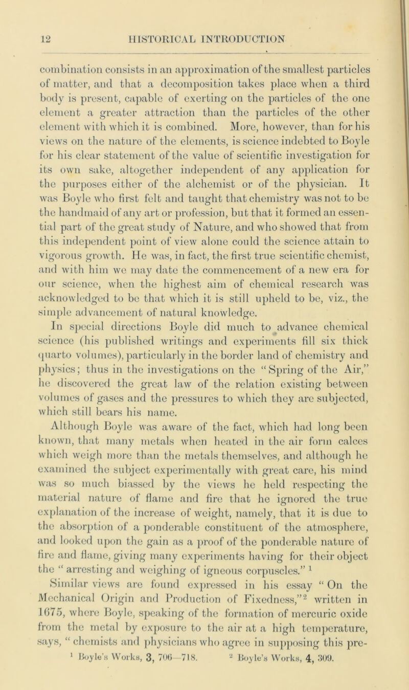combination consists in an approximation of the smallest particles of matter, and that a decomposition takes place when a third body is present, capable of exerting on the particles of the one element a greater attraction than the particles of the other element with which it is combined. More, however, than for his views on the nature of the elements, is science indebted to Boyle for his clear statement of the value of scientific investigation for its own sake, altogether independent of any application for the purposes either of the alchemist or of the physician. It was Boyle who first felt and taught that chemistry was not to be the handmaid of any art or profession, but that it formed an essen- tial part of the great study of Nature, and who showed that from this independent point of view alone could the science attain to vigorous growth. He was, in fact, the first true scientific chemist, and with him we may date the commencement of a new era for our science, when the highest aim of chemical research was acknowledged to be that which it is still upheld to be, viz., the simple advancement of natural knowledge. In special directions Boyle did much to advance chemical science (his published writings and experiments fill six thick quarto volumes), particularly in the border land of chemistry and physics; thus in the investigations on the “Spring of the Air,” he discovered the great law of the relation existing between volumes of gases and the pressures to which they are subjected, which still bears his name. Although Boyle was aware of the fact, which had long been known, that many metals when heated in the air form calces which weigh more than the metals themselves, and although he examined the subject experimentally with great care, his mind was so much biassed by the views he held respecting the material nature of flame and fire that he ignored the true explanation of the increase of weight, namely, that it is due to the absorption of a ponderable constituent of the atmosphere, and looked upon the gain as a proof of the ponderable nature of fire and flame, giving many experiments having for their object the “ arresting and weighing of igneous corpuscles.” 1 Similar views are found expressed in his essay “ On the Mechanical Origin and Production of Fixedness,”2 written in 1675, where Boyle, speaking of the formation of mercuric oxide from the metal by exposure to the air at a high temperature, says, “ chemists and physicians who agree in supposing this pre- 1 Boyle’s Works, 3, 706 718. 2 Boyle’s Works, 4, 309.