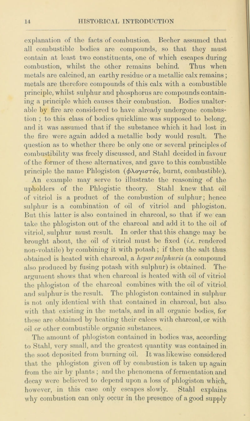 explanation of the facts of combustion. Becher assumed that all combustible bodies are compounds, so that they must contain at least two constituents, one of which escapes during combustion, whilst the other remains behind. Thus when metals are calcined, an earthy residue or a metallic calx remains ; metals are therefore compounds of this calx with a combustible principle, whilst sulphur and phosphorus are compounds contain- ing a principle which causes their combustion. Bodies unalter- able by fire are considered to have already undergone combus- tion ; to this class of bodies quicklime was supposed to belong, and it was assumed that if the substance which it had lost in the fire were again added a metallic body would result. The question as to whether there be only one or several principles of combustibility was freely discussed, and Stahl decided in favour of the former of these alternatives, and gave to this combustible principle the name Phlogiston (fiXoyicrTos, burnt, combustible). An example may serve to illustrate the reasoning of the upholders of the Phlogistic theory. Stahl knew that oil of vitriol is a product of the combustion of sulphur; hence sulphur is a combination of oil of vitriol and phlogiston. But this latter is also contained in charcoal, so that if we can take the phlogiston out of the charcoal and add it to the oil of vitriol, sulphur must result. In order that this change may be brought about, the oil of vitriol must be fixed (i.e,, rendered non-volatile) by combining it with potash ; if then the salt thus obtained is heated with charcoal, a hepar sulphuris (a compound also produced by fusing potash with sulphur) is obtained. The argument shows that when charcoal is heated with oil of vitriol the phlogiston of the charcoal combines with the oil of vitriol and sulphuris the result. The phlogiston contained in sulphur is not only identical with that contained in charcoal, but also with that existing in the metals, and in all organic bodies, for these are obtained by heating their calces with charcoal, or with oil or other combustible organic substances. The amount of phlogiston contained in bodies was, according to Stahl, very small, and the greatest quantity was contained in the soot deposited from burning oil. It was likewise considered that the phlogiston given off by combustion is taken up again from the air by plants ; and the phenomena of fermentation and decay were believed to depend upon a loss of phlogiston which, however, in this case only escapes slowly. Stahl explains why combustion can only occur in the presence of a good supply