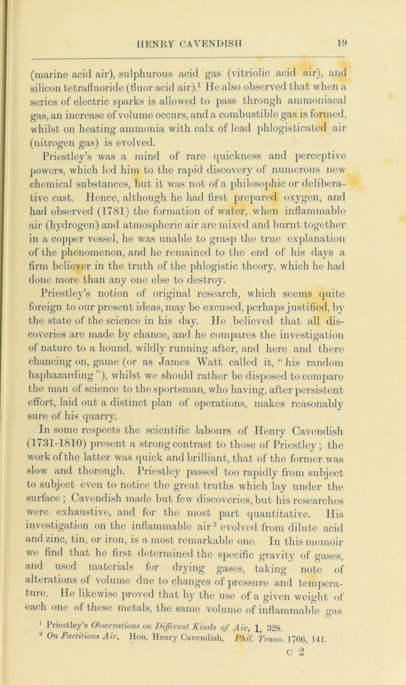 (marine acid air), sulphurous acid gas (vitriolic acid air), and silicon tetrafluoride (fiuor acid air).1 He also observed that when a series of electric sparks is allowed to pass through ammoniacal gas, an increase of volume occurs, and a combustible gas is formed, whilst on heating ammonia with calx of lead phlogisticated air (nitrogen gas) is evolved. Priestley’s was a mind of rare quickness and perceptive powers, which led him to the rapid discovery of numerous new chemical substances, but it was not of a philosophic or delibera- tive cast. Hence, although he had first prepared oxygen, and had observed (1781) the formation of water, when inflammable air (hydrogen) and atmospheric air are mixed and burnt together in a copper vessel, he was unable to grasp the true explanation of the phenomenon, and he remained to the end of his days a firm believer in the truth of the phlogistic theory, which he had done more than any one else to destroy. Priestley’s notion of original research, which seems quite foreign to our present ideas, may be excused, perhaps justified, by the state of the science in his day. He believed that all dis- coveries are made by chance, and he compares the investigation of nature to a hound, wildly running after, and here and there chancing on, game (or as James Watt called it, “ his random haphazarding”), whilst we should rather be disposed to compare the man of science to the sportsman, who having, after persistent effort, laid out a distinct plan of operations, makes reasonably sure of his quarry. In some respects the scientific labours of Henry Cavendish (1731-1810) present a strong contrast to those of Priestley; the work of the latter was quick and brilliant, that of the former was slow and thorough. Priestley passed too rapidly from subject to subject even to notice the great truths which lay under the surface ; Cavendish made but few discoveries, but his researches were exhaustive, and for the most part quantitative. His investigation on the inflammable air1 evolved from dilute acid and zinc, tin, or iron, is a most remarkable one. In this memoir we find that he first determined the specific gravity of gases, and used materials for drying gases, taking note of alterations of volume due to changes of pressure and tempera- ture. He likewise proved that by the use of a given weight of each one of these metals, the same volume of inflammable eras O 1 Priestley’s Observations on Different Kinds of Air, 1 328. On Factitious Air, Hon. Henry Cavendish. Phil, Trans. 1766, 141.