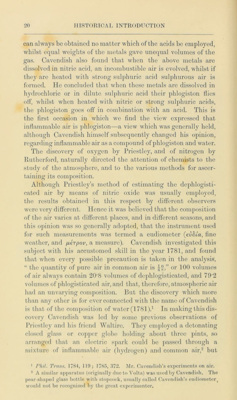 can always be obtained no matter which of the acids be employed, whilst equal weights of the metals gave unequal volumes of the gas. Cavendish also found that when the above metals are dissolved in nitric acid, an incombustible air is evolved, whilst if they are heated with strong sulphuric acid sulphurous air is formed. He concluded that when these metals arc dissolved in hydrochloric or in dilute sulphuric acid their phlogiston flies off, whilst when heated with nitric or strong sulphuric acids, the phlogiston goes off' in combination with an acid. This is the first occasion in which we find the view expressed that inflammable air is phlogiston—a view which was generally held, although Cavendish himself subsequently changed his opinion, regarding inflammable air as a compound of phlogiston and water. The discovery of oxygen by Priestley, and of nitrogen by Rutherford, naturally directed the attention of chemists to the study of the atmosphere, and to the various methods for ascer- taining its composition. Although Priestley’s method of estimating the dephlogisti- cated air by means of nitric oxide was usually employed, the results obtained in this respect by different observers were very different. Hence it was believed that the composition of the air varies at different places, and in different seasons, and this opinion was so generally adopted, that the instrument used for such measurements was termed a eudiometer (evSia, fine weather, and fierpov, a measure). Cavendish investigated this subject with his accustomed skill in the year 1781, and found that when every possible precaution is taken in the analysis, “ the quantity of pure air in common air is ^f-,” or 100 volumes of air always contain 208 volumes of dephlogisticated, and 79‘2 volumes of phlogisticated air, and that, therefore, atmospheric air had an unvarying composition. But the discovery which more than any other is for ever connected with the name of Cavendish is that of the composition of water (1781).1 In making this dis- covery Cavendish was led by some previous observations of Priestley and his friend Waltire. They employed a detonating closed glass or copper globe holding about three pints, so arranged that an electric spark could be passed through a mixture of inflammable air (hydrogen) and common air,2 but 1 Phil. Trans. 1784, 119; 1785, 372. Mr. Cavendish’s experiments on air. 2 A similar apparatus (originally due to Volta) was used by Cavendish. The pear-shaped glass bottle with stopcock, usually called Cavendish’s eudiometer^ would not be recognised by the great experimenter.