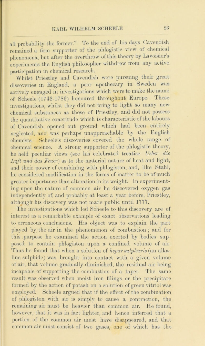 all probability the former.” To the end of Ins days Cavendish remained a firm supporter of the phlogistic view ol chemical phenomena, but after the overthrow ot this theory by Lavoisier s experiments the English philosopher withdrew from any active participation in chemical research. Whilst Priestley and Cavendish were pursuing their great discoveries in England, a poor apothecary in Sweden was actively engaged in investigations which were to make the name of Scheele (1742-178G) honoured throughout Europe. These investigations, whilst they did not bring to light so many new chemical substances as those of Priestley, and did not possess the quantitative exactitude which is characteristic of the labours of Cavendish, opened out ground which had been entirely neglected, and was perhaps unapproachable by the English chemists. Scheele’s discoveries covered the whole range of chemical science. A strong supporter of the phlogistic theory, he held peculiar views (see his celebrated treatise Ueber die Luft und das Feucr) as to the material nature of heat and light, and their power of combining with phlogiston, and, like Stahl, he considered modification in the forms of matter to be of much greater importance than alteration in its weight. In experiment- ing upon the nature of common air he discovered oxygen gas independently of, and probably at least a year before, Priestley, although his discovery was not made public until 1777. The investigations which led Scheele to this discovery are of interest as a remarkable example of exact observations leading to erroneous conclusions. His object was to explain the part played by the air in the phenomenon of combustion ; and for this purpose he examined the action exerted by bodies sup- posed to contain phlogiston upon a confined volume of air. Thus he found that when a solution of hepar sulphur is (an alka- line sulphide) was brought into contact with a given volume of air, that volume gradually diminished, the residual air being incapable of supporting the combustion of a taper. The same result was observed when moist iron filings or the precipitate formed by the action of potash on a solution of green vitriol was employed. Scheele argued that if the effect of the combination of phlogiston with air is simply to cause a contraction, the remaining air must be heavier than common air. He found, however, that it was in fact lighter, and hence inferred that a portion of the common air must have disappeared, and that common air must consist of two gases, one of which has the