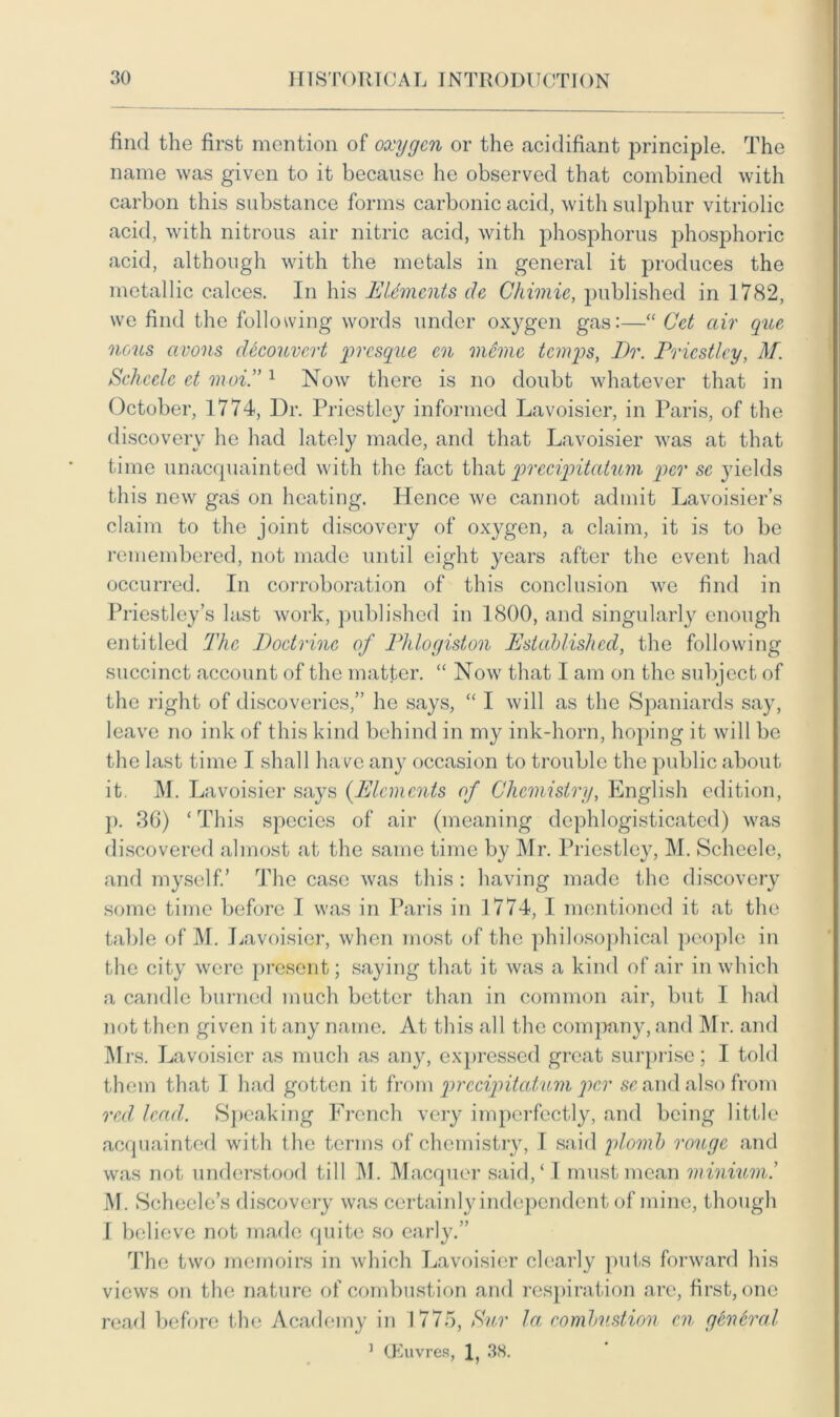 find the first mention of oxygen or the acidifiant principle. The name was given to it because he observed that combined with carbon this substance forms carbonic acid, with sulphur vitriolic acid, with nitrous air nitric acid, with phosphorus phosphoric acid, although with the metals in general it produces the metallic calces. In his Elements de Chimie, published in 1782, we find the following words under oxygen gas:—“ Cet air que nous avons decouvert presque en memo temps, Dr. Priestley, M. Scheele et moi.”1 Now there is no doubt whatever that in October, 1774, Dr. Priestley informed Lavoisier, in Paris, of the discovery he had lately made, and that Lavoisier was at that time unacquainted with the fact that precipitatum per se yields this new gas on heating. Hence we cannot admit Lavoisier’s claim to the joint discovery of oxygen, a claim, it is to be remembered, not made until eight years after the event had occurred. In corroboration of this conclusion we find in Priestley’s last work, published in 1800, and singularly enough entitled The Doctrine of Phlogiston Established, the following succinct account of the matter. “ Now that I am on the subject of the right of discoveries,” he says, “ I will as the Spaniards say, leave no ink of this kind behind in my ink-horn, hoping it will be the last time I shall have anj7 occasion to trouble the public about it. M. Lavoisier says {Elements of Chemistry, English edition, p. 36) ‘ This species of air (meaning dephlogisticatcd) was discovered almost at the same time by Mr. Priestley, M. Scheele, and myself.’ The case was this : having made the discovery some time before I was in Paris in 1774, I mentioned it at the table of M. Lavoisier, when most of the philosophical people in the city were present; saying that it was a kind of air in which a candle burned much better than in common air, but I had not then given it any name. At this all the company, and Mr. and Mrs. Lavoisier as much as any, expressed great surprise; I told them that I had gotten it from prccipitatum per sc and also from red lead. Speaking French very imperfectly, and being little acquainted with the terms of chemistry, I said plomb rouge and was not understood till M. Macquer said/ I must mean minium.’ M. Scheele’s discovery was certainly independent of mine, though I believe not made quite so early.” The two memoirs in which Lavoisier clearly puts forward his views on the nature of combustion and respiration are, first, one read before the Academy in 1775, Sur la combustion en general 1 CEuvres, 1, 38.
