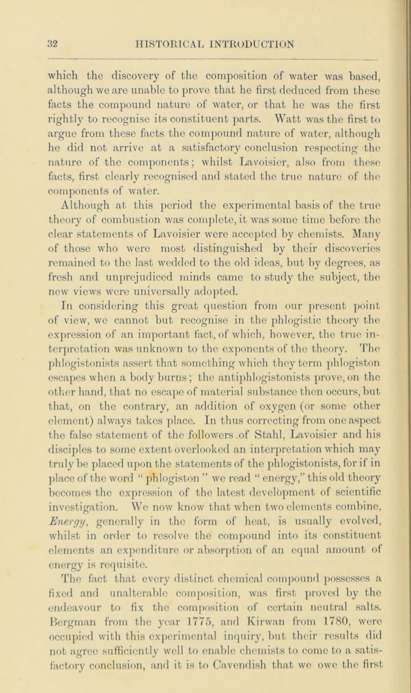 which the discovery of the composition of water was based, although we are unable to prove that he first deduced from these facts the compound nature of water, or that he was the first rightly to recognise its constituent parts. Watt was the first to argue from these facts the compound nature of water, although he did not arrive at a satisfactory conclusion respecting the nature of the components; whilst Lavoisier, also from these facts, first clearly recognised and stated the true nature of the components of water. Although at this period the experimental basis of the true theory of combustion was complete, it was some time before the clear statements of Lavoisier were accepted by chemists. Many of those who were most distinguished by their discoveries remained to the last wedded to the old ideas, but by degrees, as fresh and unprejudiced minds came to study the subject, the new views were universally adopted. In considering this great question from our present point of view, we cannot but recognise in the phlogistic theory the expression of an important fact, of which, however, the true in- terpretation was unknown to the exponents of the theory. The phlogistonists assert that something which they term phlogiston escapes when a body burns ; the antiphlogistonists prove, on the other hand, that no escape of material substance then occurs, but that, on the contrary, an addition of oxygen (or some other element) always takes place. In thus correcting from one aspect the false statement of the followers .of Stahl, Lavoisier and his disciples to some extent overlooked an interpretation which may truly be placed upon the statements of the phlogistonists, for if in place of the word “ phlogiston ” we read “ energy,” this old theory becomes the expression of the latest development of scientific investigation. We now know that when two elements combine, Energy, generally in the form of heat, is usually evolved, whilst in order to resolve the compound into its constituent elements an expenditure or absorption of an equal amount of energy is requisite. The fact that every distinct chemical compound possesses a fixed and unalterable composition, was first proved by the endeavour to fix the composition of certain neutral salts. Bergman from the year 1775, and Kirwan from 1780, were occupied with this experimental inquiry, but their results did not agree sufficiently well to enable chemists to come to a satis- factory conclusion, and it is to Cavendish that we owe the first