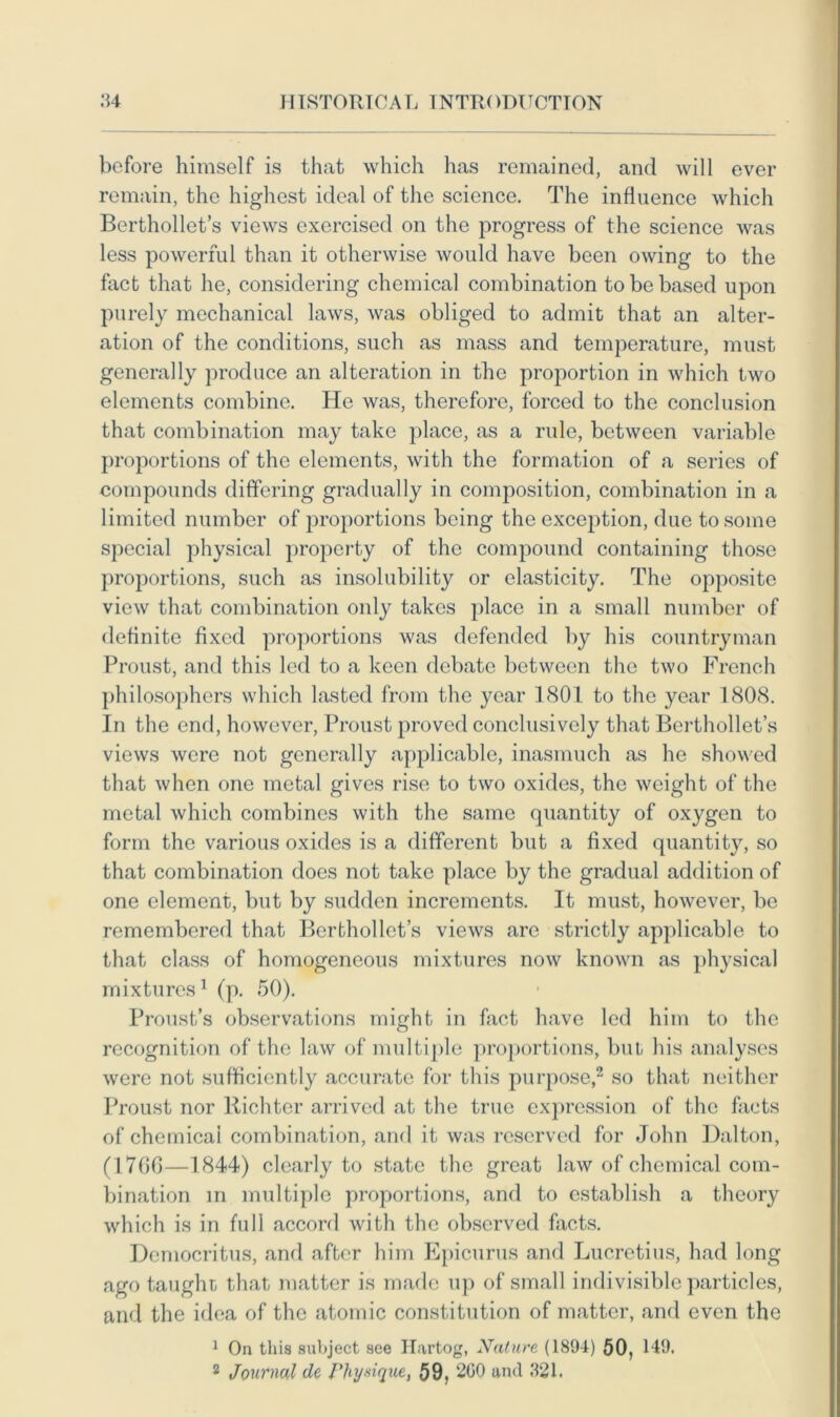 before himself is that which has remained, and will ever remain, the highest ideal of the science. The influence which Berthollet’s views exercised on the progress of the science was less powerful than it otherwise would have been owing to the fact that he, considering chemical combination to be based upon purely mechanical laws, was obliged to admit that an alter- ation of the conditions, such as mass and temperature, must generally produce an alteration in the proportion in which two elements combine. He was, therefore, forced to the conclusion that combination may take place, as a rule, between variable proportions of the elements, with the formation of a series of compounds differing gradually in composition, combination in a limited number of proportions being the exception, due to some special physical property of the compound containing those proportions, such as insolubility or elasticity. The opposite view that combination only takes place in a small number of definite fixed proportions was defended by his countryman Proust, and this led to a keen debate between the two French philosophers which lasted from the year 1801 to the year 1808. In the end, however, Proust proved conclusively that Berthollet’s views were not generally applicable, inasmuch as he showed that when one metal gives rise to two oxides, the weight of the metal which combines with the same quantity of oxygen to form the various oxides is a different but a fixed quantity, so that combination does not take place by the gradual addition of one element, but by sudden increments. It must, however, be remembered that Bcrthollet’s views are strictly applicable to that class of homogeneous mixtures now known as physical mixtures1 (p. 50). Proust’s observations might in fact have led him to the recognition of the law of multiple proportions, but his analyses were not sufficiently accurate for this purpose,2 so that neither Proust nor Richter arrived at the true expression of the facts of chemicai combination, and it was reserved for John Dalton, (1706—1844) clearly to state the great law of chemical com- bination in multiple proportions, and to establish a theory which is in full accord with the observed facts. Democritus, and after him Epicurus and Lucretius, had long ago taught that matter is made up of small indivisible particles, and the idea of the atomic constitution of matter, and even the 1 On this subject see Hartog, Nature (1894) 50, 149.