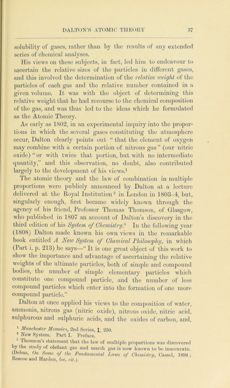 solubility of gases, rather than by the results of any extended series of chemical analyses. His views on these subjects, in fact, led him to endeavour to ascertain the relative sizes of the particles in different gases, and this involved the determination of the relative weight of the particles of each gas and the relative number contained in a given volume. It was with the object of determining this relative weight that he had recourse to the chemical composition of the gas, and was thus led to the ideas which he formulated as the Atomic Theory. As early as 1802, in an experimental inquiry into the propor- tions in which the several gases constituting the atmosphere occur, Dalton clearly points out “ that the element of oxygen may combine with a certain portion of nitrous gas ” (our nitric oxide) “ or with twice that portion, but with no intermediate quantity,” and this observation, no doubt, also contributed largely to the development of his views.1 The atomic theory and the law of combination in multiple proportions were publicly announced by Dalton at a lecture delivered at the Royal Institution2 in London in 1803-4, but, singularly enough, first became widely known through the agency of his friend, Professor Thomas Thomson, of Glasgow, who published in 1807 an account of Dalton’s discovery in the third edition of his System of Chemistry.3 In the following year (1808) Dalton made known his own views in the remarkable book entitled A New System of Chemical Philosophy, in which (Part i, p. 213) he says—“ It is one great object of this work to show the importance and advantage of ascertaining the relative weights of the ultimate particles, both of simple and compound bodies, the number of simple elementary particles which constitute one compound particle, and the number of less compound particles which enter into the formation of one more compound particle.” Dalton at once applied his views to the composition of water, ammonia, nitrous gas (nitric oxide), nitrous oxide, nitric acid, sulphurous and sulphuric acids, and the oxides of carbon, and, 1 Manchester Memoirs, 2nd Series, 1, 250. 2 New System. Part I. Preface. Thomson s statement that the law of multiple proportions was discovered by the study of olefiant gas and marsh gas is now known to bo inaccurate. (Debus, On Some of the Fundamental Laws of Chemistry, Cassel, 1894 ; Roseoe and Harden, loc. cit.).