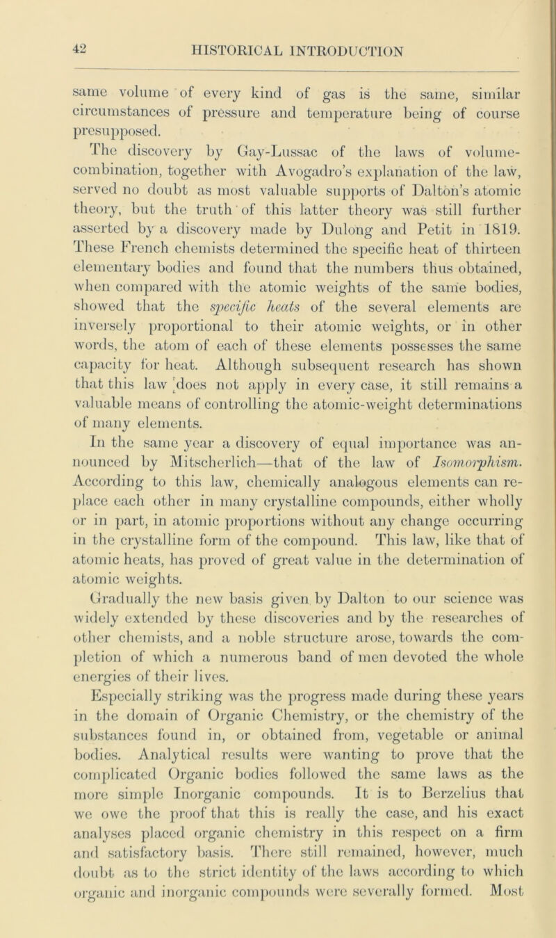 same volume of every kind of gas is the same, similar circumstances of pressure and temperature being of course presupposed. The discovery by Gay-Lussac of the laws of volume- combination, together with Avogadro’s explanation of the law, served no doubt as most valuable supports of Dalton’s atomic theory, but the truth of this latter theory was still further asserted by a discovery made by Dulong and Petit in 1819. These French chemists determined the specific heat of thirteen elementary bodies and found that the numbers thus obtained, when compared with the atomic weights of the same bodies, showed that the specific heats of the several elements are inversely proportional to their atomic weights, or in other words, the atom of each of these elements possesses the same capacity for heat. Although subsequent research has shown that this law'does not apply in every case, it still remains a valuable means of controlling the atomic-weight determinations of many elements. In the same year a discovery of equal importance was an- nounced by Mitscherlich—that of the law of Isomorphism. According to this law, chemically analogous elements can re- place each other in many crystalline compounds, either wholly or in part, in atomic proportions without any change occurring in the crystalline form of the compound. This law, like that of atomic heats, has proved of great value in the determination of atomic weights. Gradually the new basis given by Dalton to our science was widely extended by these discoveries and by the researches of other chemists, and a noble structure arose, towards the com- pletion of which a numerous band of men devoted the whole energies of their lives. Especially striking was the progress made during these years in the domain of Organic Chemistry, or the chemistry of the substances found in, or obtained from, vegetable or animal bodies. Analytical results were wanting to prove that the complicated Organic bodies followed the same laws as the more simple Inorganic compounds. It is to Berzelius that we owe the proof that this is really the case, and his exact analyses placed organic chemistry in this respect on a firm and satisfactory basis. There still remained, however, much doubt as to the strict identity of the laws according to which organic and inorganic compounds were severally formed. Most