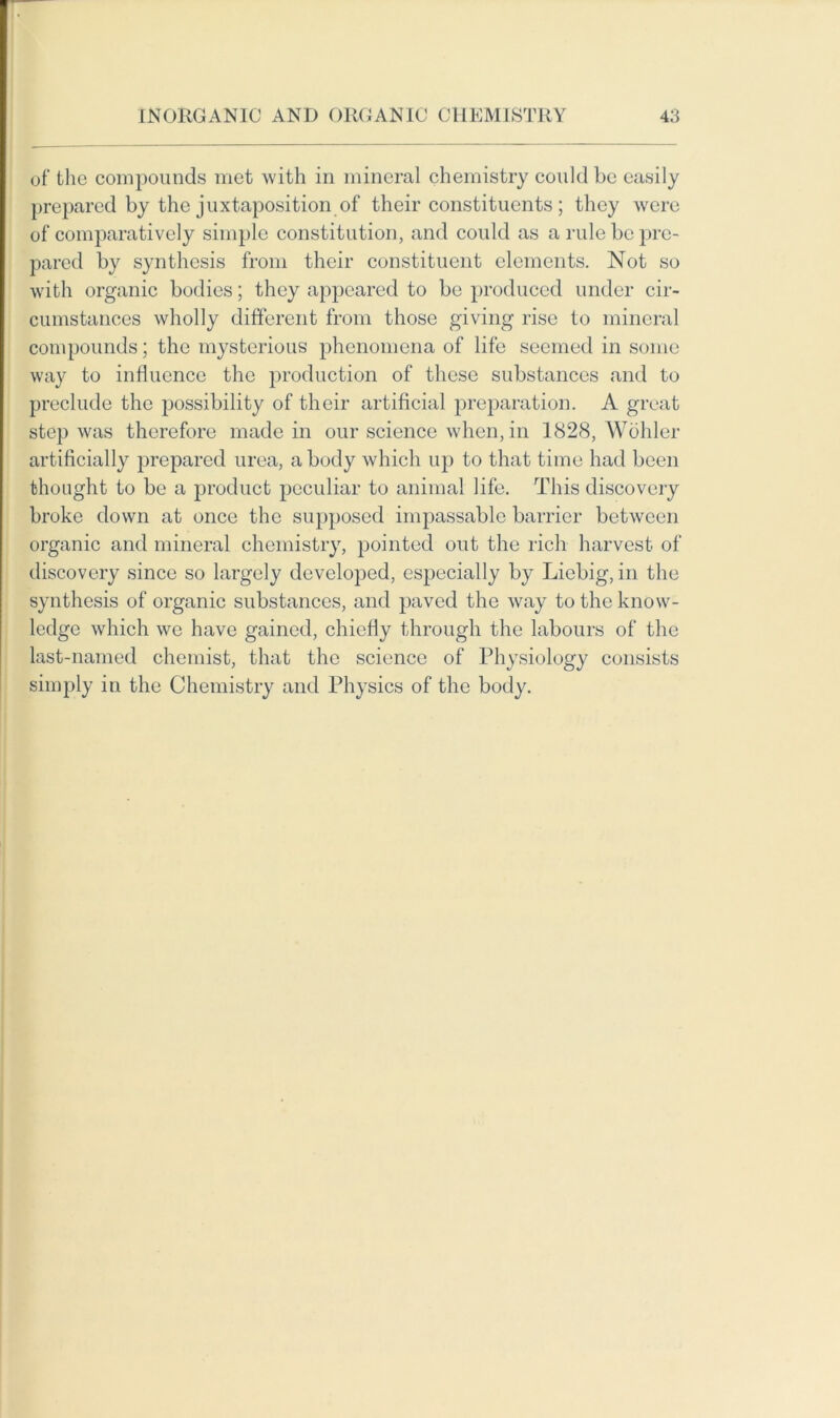 of the compounds met with in mineral chemistry could be easily prepared by the juxtaposition of their constituents ; they were of comparatively simple constitution, and could as a rule be pre- pared by synthesis from their constituent elements. Not so with organic bodies; they appeared to be produced under cir- cumstances wholly different from those giving rise to mineral compounds; the mysterious phenomena of life seemed in some way to influence the production of these substances and to preclude the possibility of their artificial preparation. A great step was therefore made in our science when, in 1828, Wohler artificially prepared urea, a body which up to that time had been thought to be a product peculiar to animal life. This discovery broke down at once the supposed impassable barrier between organic and mineral chemistry, pointed out the rich harvest of discovery since so largely developed, especially by Liebig, in the synthesis of organic substances, and paved the way to the know- ledge which we have gained, chiefly through the labours of the last-named chemist, that the science of Physiology consists simply in the Chemistry and Physics of the body.