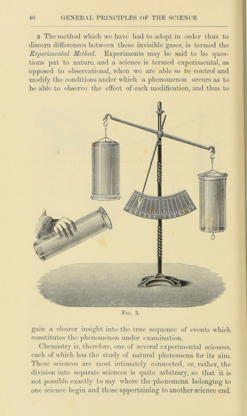 2 The method which we have had to adopt in order thus to discern differences between these invisible gases, is termed the Experimental Method. Experiments may be said to be ques- tions put to nature, and a science is termed experimental, as opposed to observational, when we are able so to control and modify the conditions under which a phenomenon occurs as to be able to observe the effect of each modification, and thus to Fig. gain a clearer insight into the true sequence of events which constitutes the phenomenon under examination. Chemistry is, therefore, one of several experimental sciences, each of which has the study of natural phenomena for its aim. These sciences are most intimately connected, or, rather, the division into separate sciences is quite arbitrary, so that it is not possible exactly to say where the phenomena belonging to one science begin and those appertaining to another science end.