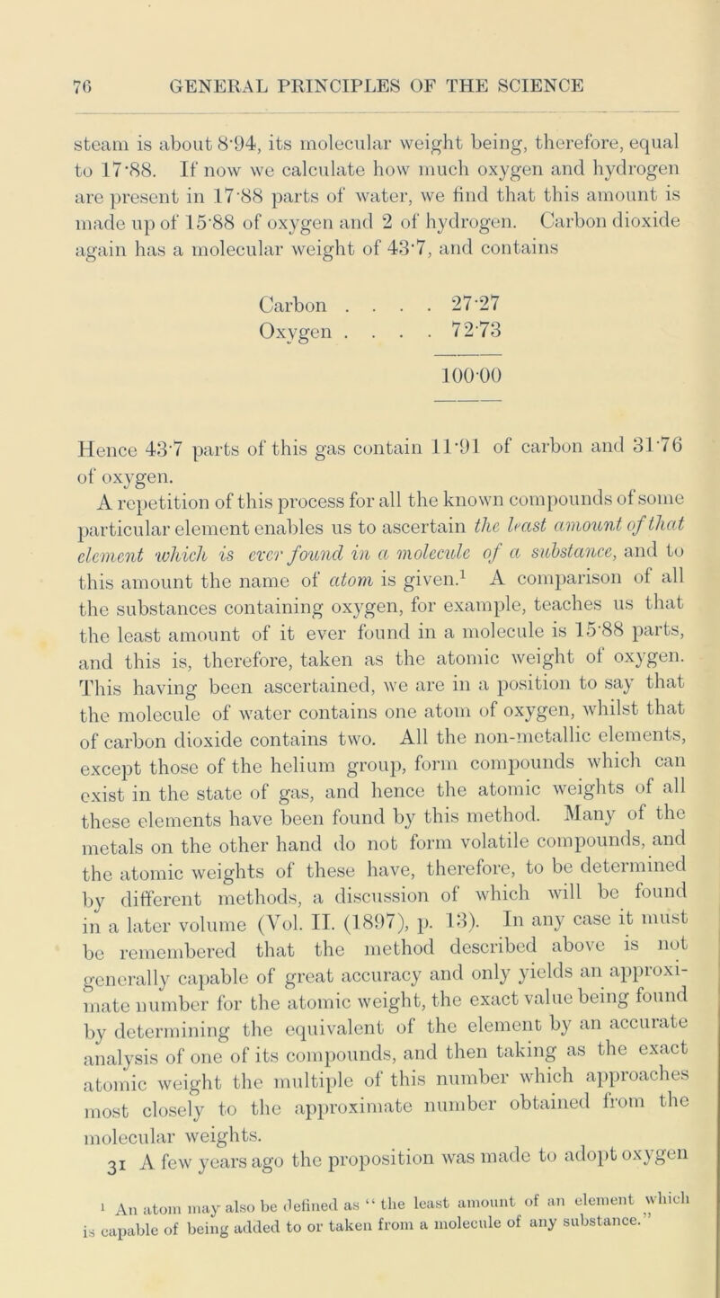 steam is about 8*94, its molecular weight being, therefore, equal to 17 ‘88. If now we calculate how much oxygen and hydrogen are present in 17'88 parts of water, we find that this amount is made up of 15*88 of oxygen and 2 of hydrogen. Carbon dioxide again has a molecular weight of 43*7, and contains Carbon .... 27*27 Oxygen .... 7273 100-00 Hence 43*7 parts of this gas contain 11*91 of carbon and 3P76 of oxygen. A repetition of this process for all the known compounds of some particular element enables us to ascertain the hast amount of that element which is ever found in a molecule of a substance, and to this amount the name of atom is given.1 A comparison of all the substances containing oxygen, for example, teaches us that the least amount of it ever found in a molecule is 15*88 parts, and this is, therefore, taken as the atomic weight of oxygen. This having been ascertained, we are in a position to say that the molecule of water contains one atom of oxygen, whilst that of carbon dioxide contains two. All the non-metallic elements, except those of the helium group, form compounds which can exist in the state of gas, and hence the atomic weights of all these elements have been found by this method. Many of the metals on the other hand do not form volatile compounds, and the atomic weights of these have, therefore, to be detei mined by different methods, a discussion of which will be found in a later volume (Vol. II. (1897), p. 13). In any case it must be remembered that the method described above is not generally capable of great accuracy and only yields an approxi- mate number for the atomic weight, the exact value being found by determining the equivalent of the element by an accurate analysis of one of its compounds, and then taking as the exact atomic weight the multiple of this number which approaches most closely to the approximate number obtained from the molecular weights. 31 A few years ago the proposition was made to adopt oxygen 1 An atom may also be defined as “ the least amount of an element which ia capable of being added to or taken from a molecule of any substance.