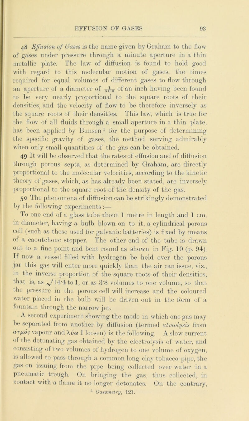 48 Effusion of Gases is the name given by Graham to the flow of gases under pressure through a minute aperture in a thin metallic plate. The law of diffusion is found to hold good with regard to this molecular motion of gases, the times required for equal volumes of different gases to flow through an aperture of a diameter of of an inch having been found to be very nearly proportional to the square roots of their densities, and the velocity of flow to be therefore inversely as the square roots of their densities. This law, which is true for the flow of all fluids through a small aperture in a thin plate, has been applied by Bunsen 1 for the purpose of determining the specific gravity of gases, the method serving admirably when only small quantities of the gas can be obtained. 49 It will be observed that the rates of effusion and of diffusion through porous septa, as determined by Graham, are directly proportional to the molecular velocities, according to the kinetic theory of gases, which, as has already been stated, are inversely proportional to the square root of the density of the gas. 50 The phenomena of diffusion can be strikingly demonstrated by the following experiments :— To one end of a glass tube about 1 metre in length and 1 cm. in diameter, having a bulb blown on to it, a cylindrical porous cell (such as those used for galvanic batteries) is fixed by means ol a caoutchouc stopper. The other end of the tube is drawn out to a fine point and bent round as shown in Fig. 10 (p. 94). If now a vessel filled with hydrogen be held over the porous jar this gas will enter more quickly than the air can issue, viz., in the inverse proportion of the square roots of their densities, that is, as ^/14 4 to 1, or as 3'<S volumes to one volume, so that the pressure in the porous cell will increase and the coloured water placed in the bulb will be driven out in the form of a fountain through the narrow jet. A second experiment showing the mode in which one gas may be separated from another by diffusion (termed atmolysis from aryU.09 vapour and \vco 1 loosen) is the following. A slow current ol the detonating gas obtained by the electrolysis of water, and consisting of two volumes of hydrogen to one volume of oxygen, is allowed to pass through a common long clay tobacco-pipe, the gas on issuing from the pipe being collected over water in a pneumatic trough. On bringing the gas, thus collected, in contact with a flame it no longer detonates. On the contrary, 1 Gctsometry, 121.