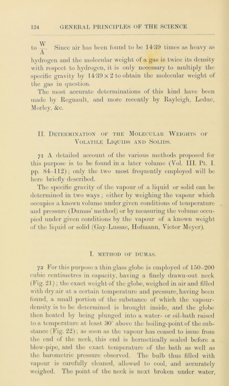 to —. Since air has been found to be 14'39 times as heavy as A hydrogen and the molecular weight of a gas is twice its density with respect to hydrogen, it is only necessary to multiply the specific gravity by 14 39 x 2 to obtain the molecular weight of the gas in question. The most accurate determinations of this kind have been made by Regnault, and more recently by Rayleigh, Leduc, Mor ley, &c. II. Determination of the Molecular Weights of Volatile Liquids and Solids. 71 A detailed account of the various methods proposed for this purpose is to be found in a later volume (Vol. III. Pt. I. pp. 84-112); only the two most frequently employed will be here briefly described. The specific gravity of the vapour of a liquid or solid can be determined in two ways; either by weighing the vapour which occupies a known volume under given conditions of temperature and pressure (Dumas’ method) or by measuring the volume occu- pied under given conditions by the vapour of a known weight of the liquid or solid (Gay-Lussac, Hofmann, Victor Meyer). I. METHOD OF DUMAS. 72 For this purpose a thin glass globe is employed of 150-200 cubic centimetres in capacity, having a finely drawn-out neck (Fig. 21); the exact weight of the globe, weighed in air and filled with dry air at a certain temperature and pressure, having been found, a small portion of the substance of which the vapour- density is to be determined is brought inside, and the globe then heated by being plunged into a water- or oil-bath raised to a temperature at least 30 above the boiling-point of the sub- stance (Fig. 22); as soon as the vapour has ceased to issue from the end of the neck, this end is hermetically sealed before a blow-pipe, and the exact temperature of the bath as well as the barometric pressure observed. The bulb thus filled with vapour is carefully cleaned, allowed to cool, and accurately weighed. The point of the neck is next broken under water,