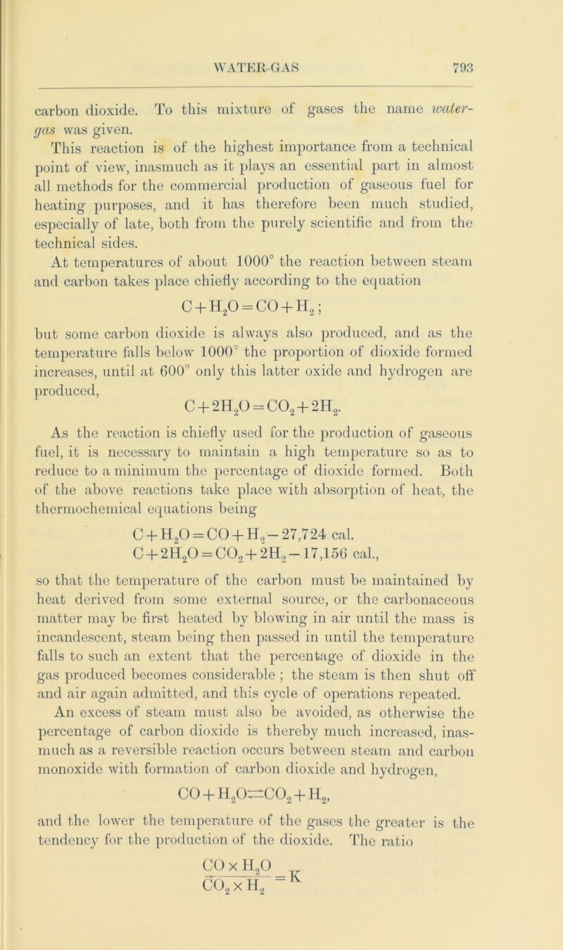 carbon dioxide. To this mixture of gases the name water- gas was given. This reaction is of the highest importance from a technical point of view, inasmuch as it plays an essential part in almost all methods for the commercial production of gaseous fuel for heating purposes, and it has therefore been much studied, especially of late, both from the purely scientific and from the technical sides. At temperatures of about 1000° the reaction between steam and carbon takes place chiefly according to the equation C + H20 = CO + H2; but some carbon dioxide is always also produced, and as the temperature falls below 1000° the proportion of dioxide formed increases, until at 600° only this latter oxide and hydrogen are produced, C + 2H20 = C02+2H2. As the reaction is chiefly used for the production of gaseous fuel, it is necessary to maintain a high temperature so as to reduce to a minimum the percentage of dioxide formed. Both of the above reactions take place with absorption of heat, the thermochemical equations being C + H20 = CO + H9- 27,724 cal. C + 2H20 = C02 + 2H2 —17,156 cal., so that the temperature of the carbon must be maintained by heat derived from some external source, or the carbonaceous matter may be first heated by blowing in air until the mass is incandescent, steam being then passed in until the temperature falls to such an extent that the percentage of dioxide in the gas produced becomes considerable ; the steam is then shut off and air again admitted, and this cycle of operations repeated. An excess of steam must also be avoided, as otherwise the percentage of carbon dioxide is thereby much increased, inas- much as a reversible reaction occurs between steam and carbon monoxide with formation of carbon dioxide and hydrogen, GO H20,—C02 -T H2, and the lower the temperature of the gases the greater is the tendency for the production of the dioxide. The ratio CO x H20 C02 x II2 - K