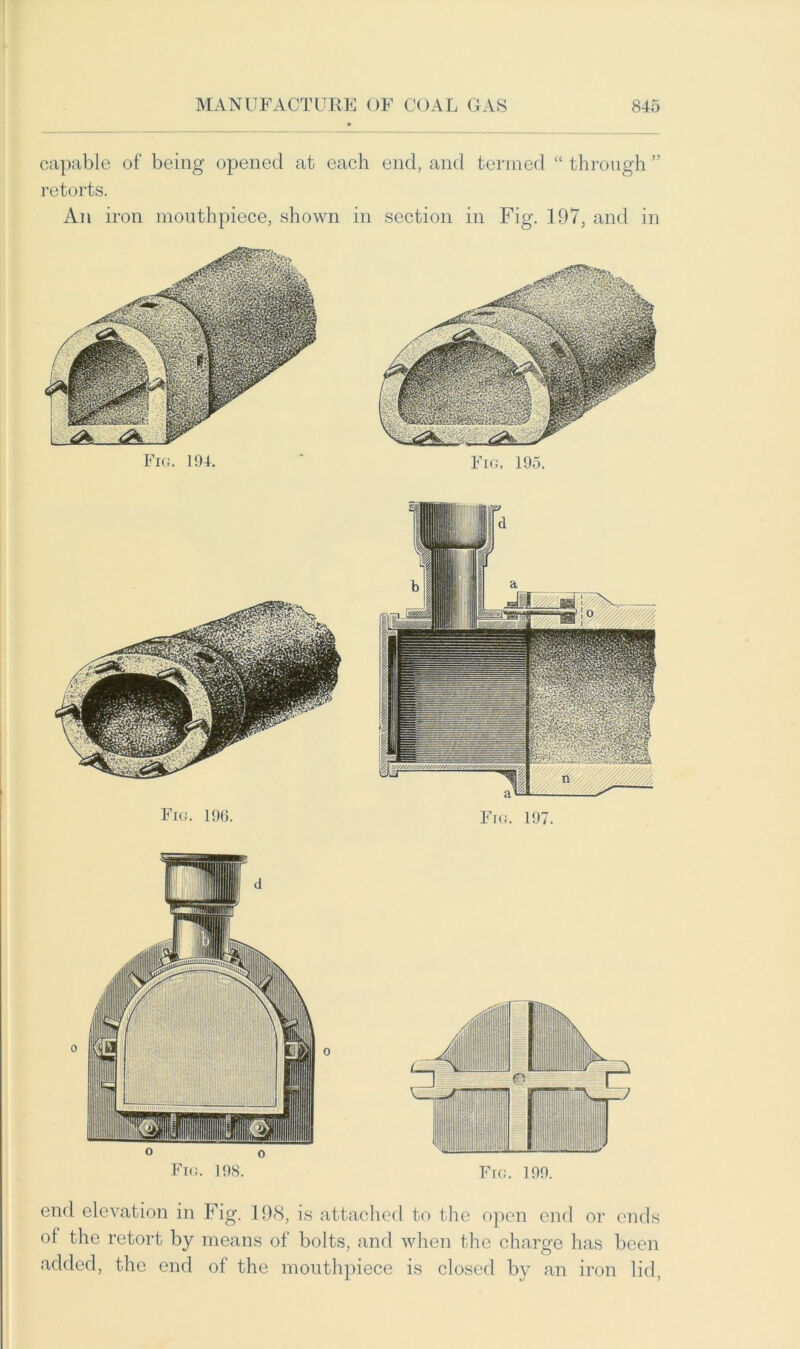 capable of being opened at each end, and termed “ through ” retorts. An iron mouthpiece, shown in section in Fig. 197, and in Fig. 194. Fig. 195. Fig. 196. Fig. 197. end elevation in Fig. 198, is attached to the open end or ends ol the retort by means of bolts, and when the charge has been added, the end of the mouthpiece is closed by an iron lid,