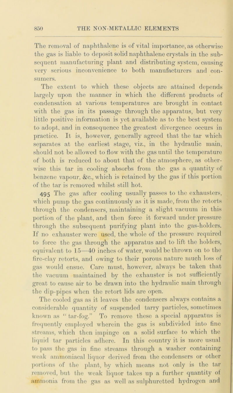 The removal of naphthalene is of vital importance, as otherwise the gas is liable to deposit solid naphthalene crystals in the sub- sequent manufacturing plant and distributing system, causing very serious inconvenience to both manufacturers and con- sumers. The extent to which these objects are attained depends largely upon the manner in which the different products of condensation at various temperatures are brought in contact with the gas in its passage through the apparatus, but very little positive information is yet available as to the best system to adopt, and in consequence the greatest divergence occurs in practice. It is, however, generally agreed that the tar which separates at the earliest stage, viz., in the hydraulic main, should not be allowed to flow with the gas until the temperature of both is reduced to about that of the atmosphere, as other- wise this tar in cooling absorbs from the gas a quantity of benzene vapour, &c., which is retained by the gas if this portion of the tar is removed whilst still hot. 495 The gas after cooling usually passes to the exhausters, which pump the gas continuously as it is made, from the retorts through the condensers, maintaining a slight vacuum in this portion of the plant, and then force it forward under pressure through the subsequent purifying plant into the gas-holders. If no exhauster were used, the whole of the pressure required to force the gas through the apparatus and to lift the holders, equivalent to 15—40 inches of water, would be thrown on to the fire-clay retorts, and owing to their porous nature much loss of gas would ensue. Care must, however, always be taken that the vacuum maintained by the exhauster is not sufficiently great to cause air to be drawn into the hydraulic main through the dip-pipes when the retort lids are open. The cooled gas as it leaves the condensers always contains a considerable quantity of suspended tarry particles, sometimes known as “ tar-fog.” To remove these a special apparatus is frequently employed wherein the gas is subdivided into fine streams, which then impinge on a solid surface to which the liquid tar particles adhere. In this country it is more usual to pass the gas in fine streams through a washer containing weak ammoniacal liquor derived from the condensers or other portions of the plant, by which means not only is the tar removed, but the weak liquor takes up a further quantity of ammonia from the gas as well as sulphuretted hydrogen and