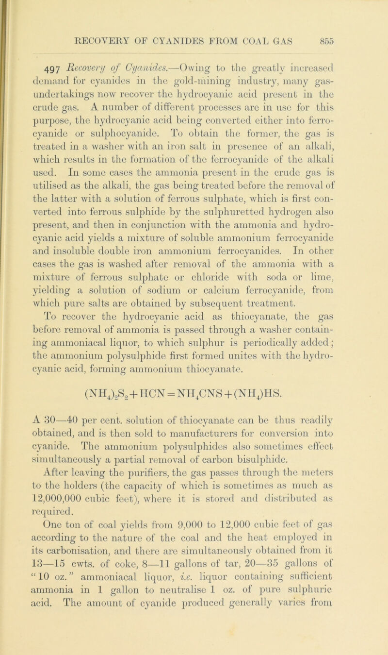 497 Recovery of Cyanides.—Owing to the greatly increased demand for cyanides in the gold-mining industry, many gas- undertakings now recover the hydrocyanic acid present in the crude gas. A number of different processes are in use for this purpose, the hydrocyanic acid being converted either into ferro- cyanide or sulphocyanide. To obtain the former, the gas is treated in a washer with an iron salt in presence of an alkali, which results in the formation of the ferrocyanide of the alkali used. In some cases the ammonia present in the crude gas is utilised as the alkali, the gas being treated before the removal of the latter with a solution of ferrous sulphate, which is first con- verted into ferrous sulphide by the sulphuretted hydrogen also present, and then in conjunction with the ammonia and hydro- cyanic acid yields a mixture of soluble ammonium ferrocyanide and insoluble double iron ammonium ferrocyanides. In other cases the gas is washed after removal of the ammonia with a mixture of ferrous sulphate or chloride with soda or lime, yielding a solution of sodium or calcium ferrocyanide, from which pure salts are obtained by subsequent treatment. To recover the hydrocyanic acid as thiocyanate, the gas before removal of ammonia is passed through a washer contain- ing ammoniacal liquor, to which sulphur is periodically added; the ammonium polysulphide first formed unites with the hydro- cyanic acid, forming ammonium thiocyanate. (NH4)2S2 + HCN = NH4CNS + (NH4)HS. A 30—40 per cent, solution of thiocyanate can be thus readily obtained, and is then sold to manufacturers for conversion into cyanide. The ammonium polysulphides also sometimes effect simultaneously a partial removal of carbon bisulphide. After leaving the purifiers, the gas passes through the meters to the holders (the capacity of which is sometimes as much as 12,000,000 cubic feet), where it is stored and distributed as required. One ton of coal yields from 9,000 to 12,000 cubic feet of gas according to the nature of the coal and the heat employed in its carbonisation, and there are simul taneously obtained from it 13—15 cwts. of coke, 8—11 gallons of tar, 20—35 gallons of “ 10 oz. ” ammoniacal liquor, i.e. liquor containing sufficient ammonia in 1 gallon to neutralise 1 oz. of pure sulphuric acid. The amount of cyanide produced generally varies from