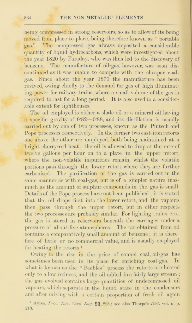 being compressed in strong reservoirs, so as to allow of its being moved from place to place, being therefore known as “ portable gas.” The compressed gas always deposited a considerable quantity of liquid hydrocarbons, which were investigated about the year 1820 by Faraday, who was thus led to the discovery of benzene. The manufacture of oil-gas, however, was soon dis- continued as it was unable to compete with the cheaper coal- gas. Since about the year 1870 the manufacture has been revived, owing chiefly to the demand for gas of high illuminat- ing power for railway trains, where a small volume of the gas is required to last for a long period. It is also used to a consider- able extent for lighthouses. The oil employed is either a shale oil or a mineral oil having a specific gravity of 0*82—0'88, and its distillation is usually carried out by one of two processes, known as the Pintsch and Pope processes respectively. In the former two cast-iron retorts one above the other are employed, both being maintained at a bright cherry-red heat; the oil is allowed to drop at the rate of twelve gallons per hour on to. a plate in the upper retort, where the non-volatile impurities remain, whilst the volatile portions pass through the lower retort where they are further carbonised. The purification of the gas is carried out in the same manner as with coal-gas, but is of a simpler nature inas- much as the amount of sulphur compounds in the gas is small. Details of the Pope process have not been published ; it is stated that the oil drops first into the lower retort, and the vapours then pass through the upper retort, but in other respects the two processes are probably similar. For lighting trains, etc., the gas is stored in reservoirs beneath the carriages under a pressure of about five atmospheres. The tar obtained from oil contains a comparatively small amount of benzene ; it is there- fore of little or no commercial value, and is usually employed for heating the retorts.1 Owing to the rise in the price of cannel coal, oil-gas has sometimes been used in its place for enriching coal-gas. In what is known as the “ Peebles ” process the retorts are heated only to a low redness, and the oil added in a fairly large stream ; the gas evolved contains large quantities of undecomposed oil vapours, which separate in the liquid state in the condensers and after mixing with a certain proportion of fresh oil again 1 Ayres, Proc. Inst. Civil Eny. 93, 298 ; see also Thorpe’s Did. vol. ii. p. 213.