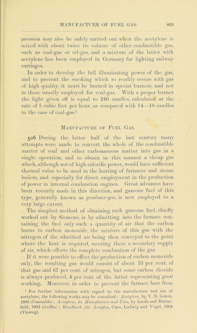 pression may also bo safely carried out when the acetylene is mixed with about twice its volume of other combustible gas, such as coal-gas or oil-gas, and a mixture of the latter with acetylene has been employed in Germany for lighting railway carriages. In order to develop the full illuminating power of the gas, and to prevent the smoking which so readily occurs with gas of high quality, it must be burned in special burners, and not in those usually employed for coal-gas. With a proper burner the light given off is equal to 240 candles, calculated at the rate of 5 cubic feet per hour, as compared with 14—18 candles in the case of coal-gas.1 Manufacture of Fuel Gas. 506 During the latter half of the last century many attempts were made to convert the whole of the combustible matter of coal and other carbonaceous matter into gas in a single operation, and to obtain in this manner a cheap gas which, although not of high calorific power, would have sufficient thermal value to be used in the heating of furnaces and steam boilers, and especially for direct employment in the production of power in internal combustion engines. Great advances have been recently made in this direction, and gaseous fuel of this type, generally known as ‘producer-gas, is now employed to a very large extent. The simplest method of obtaining such gaseous fuel, chiefly worked out by Siemens, is by admitting into the furnace con- taining the fuel only such a quantity of air that the carbon burns to carbon monoxide, the mixture of this gas with the nitrogen of the admitted air being then conveyed to the point where the heat is required, meeting there a secondary supply of air, which effects the complete combustion of the gas. If it were possible to effect the production of carbon monoxide only, the resulting gas would consist of about 33 per cent, of that gas and 67 per cent, of nitrogen, but some carbon dioxide is always produced, 4 per cent, of the latter representing good working. Moreover, in order to prevent the furnace bars from 1 For further information with regard to the manufacture and use of acetylene, the following works maybe consulted : Acetylene, by V. B. Lewes, 1900 (Constable) ; Acetylene, its Manufacture and Uses, by Leeds and Butter- field, 1903 (Griffin) ; Handbuch fur Acetylen, Caro, Ludwig and Vogel, 1904 (Vieweg).