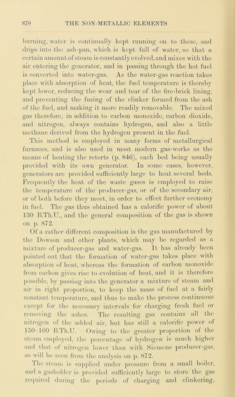 burning, water is continually kept running on to these, and drips into the ash-pan, which is kept full of water, so that a certain amount of steam is constantly evolved, and mixes with the air entering the generator, and in passing through the hot fuel is converted into water-gas. As the water-gas reaction takes place with absorption of heat, the fuel temperature is thereby kept lower, reducing the wear and tear of the fire-brick lining, and preventing the fusing of the clinker formed from the ash of the fuel, and making it more readily removable. The mixed gas therefore, in addition to carbon monoxide, carbon dioxide, and nitrogen, always contains hydrogen, and also a little methane derived from the hydrogen present in the fuel. This method is employed in many forms of metallurgical furnaces, and is also used in most modern gas-works as the means of heating the retorts (p. 846), each bed being usually provided with its own generator. In some cases, however, generators are provided sufficiently large to heat several beds. Frequently the heat of the waste gases is employed to raise the temperature of the producer-gas, or of the secondary air, or of both before they meet, in order to effect further economy in fuel. The gas thus obtained has a calorific power of about 130 B.Th.U., and the general composition of the gas is shown on p. 872. Of a rather different composition is the gas manufactured by the Dowson and other plants, which may be regarded as a mixture of producer-gas and water-gas. It has already been pointed out that the formation of water-gas takes place with absorption of heat, whereas the formation of carbon monoxide from carbon gives rise to evolution of heat, and it is therefore possible, by passing into the generator a mixture of steam and air in right proportion, to keep the mass of fuel at a fairly constant temperature, and thus to make the process continuous except for the necessary intervals for charging fresh fuel or removing the ashes. The resulting gas contains all the nitrogen of the added air, but has still a calorific power of 150-160 B.Th.U. Owing to the greater proportion of the steam employed, the percentage of hydrogen is much higher and that of nitrogen lower than with Siemens producer-gas, as will be seen from the analysis on p. 872. rl he steam is supplied under pressure from a small boiler, and a gasholder is provided sufficiently large to store the gas required during the periods of charging and clinkering.