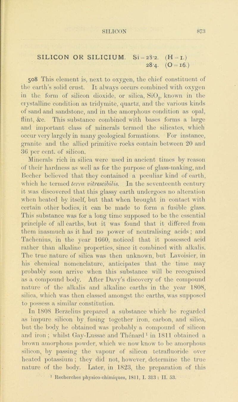 SILICON OR SILICIUM. Si = 2S-2. (H=*i.) 284. (0 = i6.) 508 This element is, next to oxygen, the chief constituent of the earth’s solid crust. It always occurs combined with oxygen in the form of silicon dioxide, or silica, Si02, known in the crystalline condition as tridymite, quartz, and the various kinds of sand and sandstone, and in the amorphous condition as opal, dint, &c. This substance combined with bases forms a large and important class of minerals termed the silicates, which occur very largely in many geological formations. For instance, granite and the allied primitive rocks contain between 20 and 36 per cent, of silicon. Minerals rich in silica were used in ancient times b}^ reason of their hardness as well as for the purpose of glass-making, and Becher believed that they contained a peculiar kind of earth, which he termed terra vilrescibilis. In the seventeenth century it was discovered that this glassy earth undergoes no alteration when heated by itself, but that when brought in contact with certain other bodies, it can be made to form a fusible glass. This substance was for a long time supposed to be the essential principle of all earths, but it was found that it differed from them inasmuch as it had no power of neutralising acids ; and Tachenius, in the year 1660, noticed that it possessed acid rather than alkaline properties, since it combined with alkalis. The true nature of silica was then unknown, but Lavoisier, in his chemical nomenclature, anticipates that the time may probably soon arrive when this substance will be recognised as a compound body. After Davy’s discovery of the compound nature of the alkalis and alkaline earths in the year 1808, silica, which was then classed amongst the earths, was supposed to possess a similar constitution. In 1808 Berzelius prepared a substance which- he regarded as impure silicon by fusing together iron, carbon, and silica, but the body he obtained was probably a compound of silicon and iron ; whilst Gay-Lussac and Thenard 1 in 1811 obtained a brown amorphous powder, which we now know to be amorphous silicon, by passing the vapour of silicon tetraHuoride over heated potassium ; they did not, however, determine the true nature of the body. Later, in 1823, the preparation of this 1 Recherches phvsico-chimiques, 1811, I. 313: II. 53.
