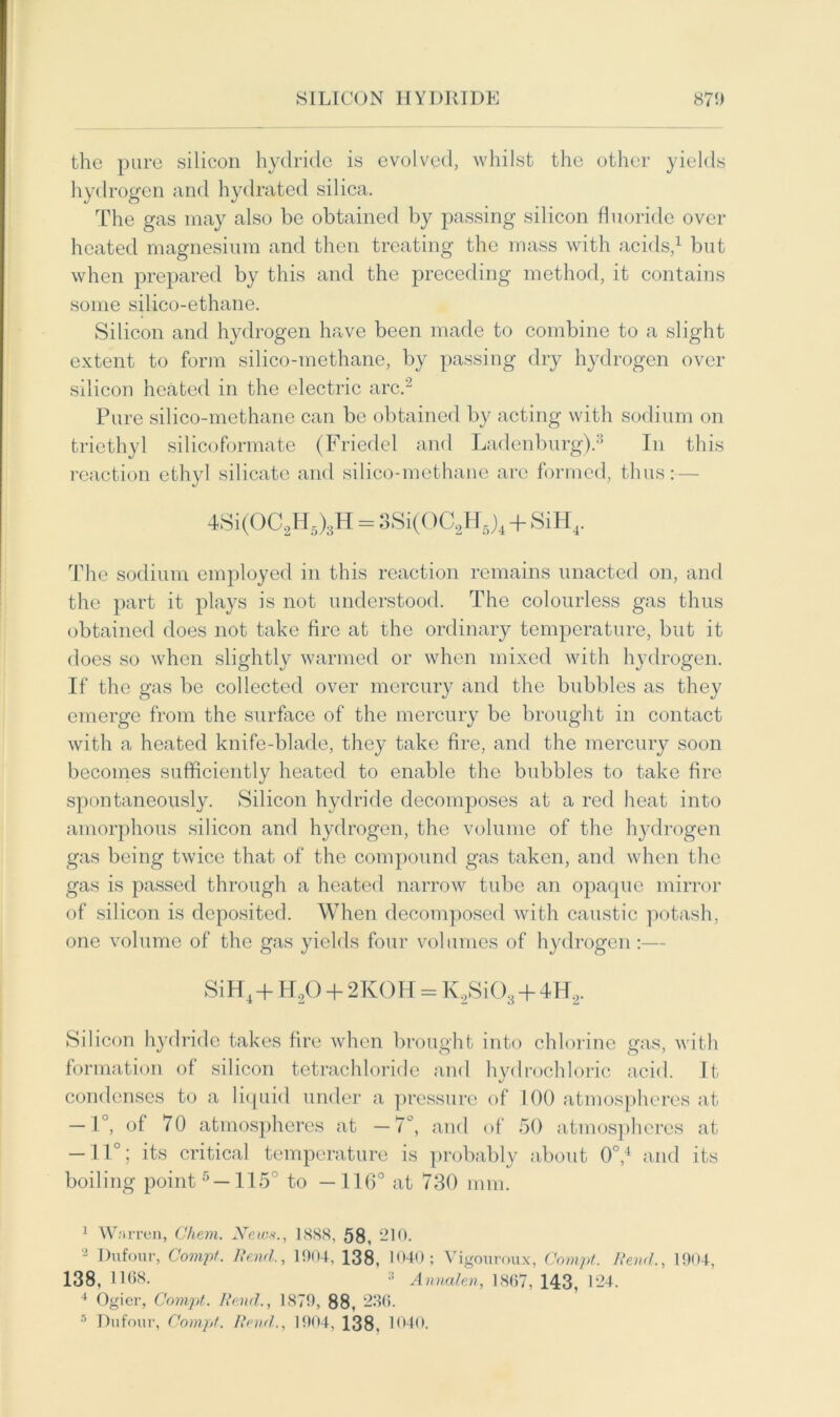 the pure silicon hydride is evolved, whilst the other yields hydrogen and hydrated silica. The gas may also be obtained by passing silicon fluoride over heated magnesium and then treating the mass with acids,1 but when prepared by this and the preceding method, it contains some silico-ethane. Silicon and hydrogen have been made to combine to a slight extent to form silico-methane, by passing dry hydrogen over silicon heated in the electric arc.2 Pure silico-methane can be obtained by acting with sodium on triethyl silicoformate (Friedel and Ladenburg).3 In this reaction ethyl silicate and silico-methane are formed, thus:— 4Si(OC2H5)3H = 3Si(OC2H5)4 + SiH4. The sodium employed in this reaction remains unacted on, and the part it plays is not understood. The colourless gas thus obtained does not take fire at the ordinary temperature, but it does so when slightly warmed or when mixed with hydrogen. If the gas be collected over mercury and the bubbles as they emerge from the surface of the mercury be brought in contact with a heated knife-blade, they take fire, and the mercury soon becomes sufficiently heated to enable the bubbles to take fire spontaneously. Silicon hydride decomposes at a red heat into amorphous silicon and hydrogen, the volume of the hydrogen gas being twice that of the compound gas taken, and when the gas is passed through a heated narrow tube an opaque mirror of silicon is deposited. When decomposed with caustic potash, one volume of the gas yields four volumes of hydrogen:— SiH4+H20 + 2KOH = K2Si03 + 4H2. Silicon hydride takes fire when brought into chlorine gas, with formation of silicon tetrachloride and hydrochloric acid. It condenses to a liquid under a pressure of 100 atmospheres at — 1°, of 70 atmospheres at —7°, and of 50 atmospheres at — 11°; its critical temperature is probably about 0°,4 and its boiling point5—115° to —116° at 730 mm. 1 Warren, Chem. Xeim., 1888, 58. 210. 2 Dufour, Comp. Bend., 1904, 138. 1040; Vigouroux, Comp. Bend., 1904, 138, 1108. 2 Annalen, 1867, 143, 124. 4 Ogier, Comp. Bend., 1879, 88, 236. 5 Dufour, Comp. Bend., 1904, 138, 1040.