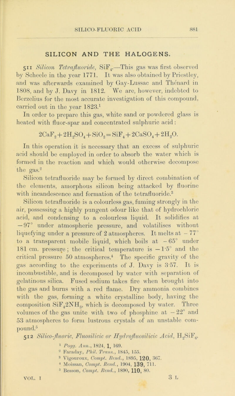 SILICON AND THE HALOGENS. 511 Silicon Tctrafiuoride, SiF4.—This gas was first observed by Scheele in the year 1771. It was also obtained by Priestley, and was afterwards examined by Gay-Lussac and Thenard in 1808, and by J. Davy in 1812. We are, however, indebted to Berzelius for the most accurate investigation of this compound, carried out in the year 1823.1 In order to prepare this gas, white sand or powdered glass is heated with fluor-spar and concentrated sulphuric acid: 2CaF2 + 2H2S04 + Si02 = SiF4 + 2CaS04 + 2H20. In this operation it is necessary that an excess of sulphuric acid should be employed in order to absorb the water which is formed in the reaction and which would otherwise decompose the gas.2 Silicon tetrafluoride may be formed by direct combination of the elements, amorphous silicon being attacked by fluorine with incandescence and formation of the tetrafluoride.3 Silicon tetrafluoride is a colourless gas, fuming strongly in the air, possessing a highly pungent odour like that of hydrochloric acid, and condensing to a colourless liquid. It solidifies at — 97° under atmospheric pressure, and volatilises without liquefying under a pressure of 2 atmospheres. It melts at - 77° to a transparent mobile liquid, which boils at - 65° under 181 cm. pressure; the critical temperature is —1‘5 and the critical pressure 50 atmospheres.4 The specific gravity of the gas according to the experiments of J. Davy is 3*57. It is incombustible, and is decomposed by water with separation of gelatinous silica. Fused sodium takes fire when brought into the gas and burns with a red flame. Dry ammonia combines with the gas, forming a white crystalline body, having the composition SiF42NH3, which is decomposed by water. Three volumes of the gas unite with two of phosphine at — 22° and 53 atmospheres to form lustrous crystals of an unstable com- pound.5 512 Silico-Jluoric, Fluosilicic or Hydrojluosilicic Acid, H2SiF6. 1 Pogg. Ann., 1824, 1, 160. 2 Faraday, Phil. Trans., 1845, 155. 3 Vigouroux, Compt. Pend., 1895, 120, 307. 4 Moissan, Compt. Rend., 1904, 139, 711. 5 Besson, Compt. Rend., 1890, 110, 80. 3 L VOL. 1