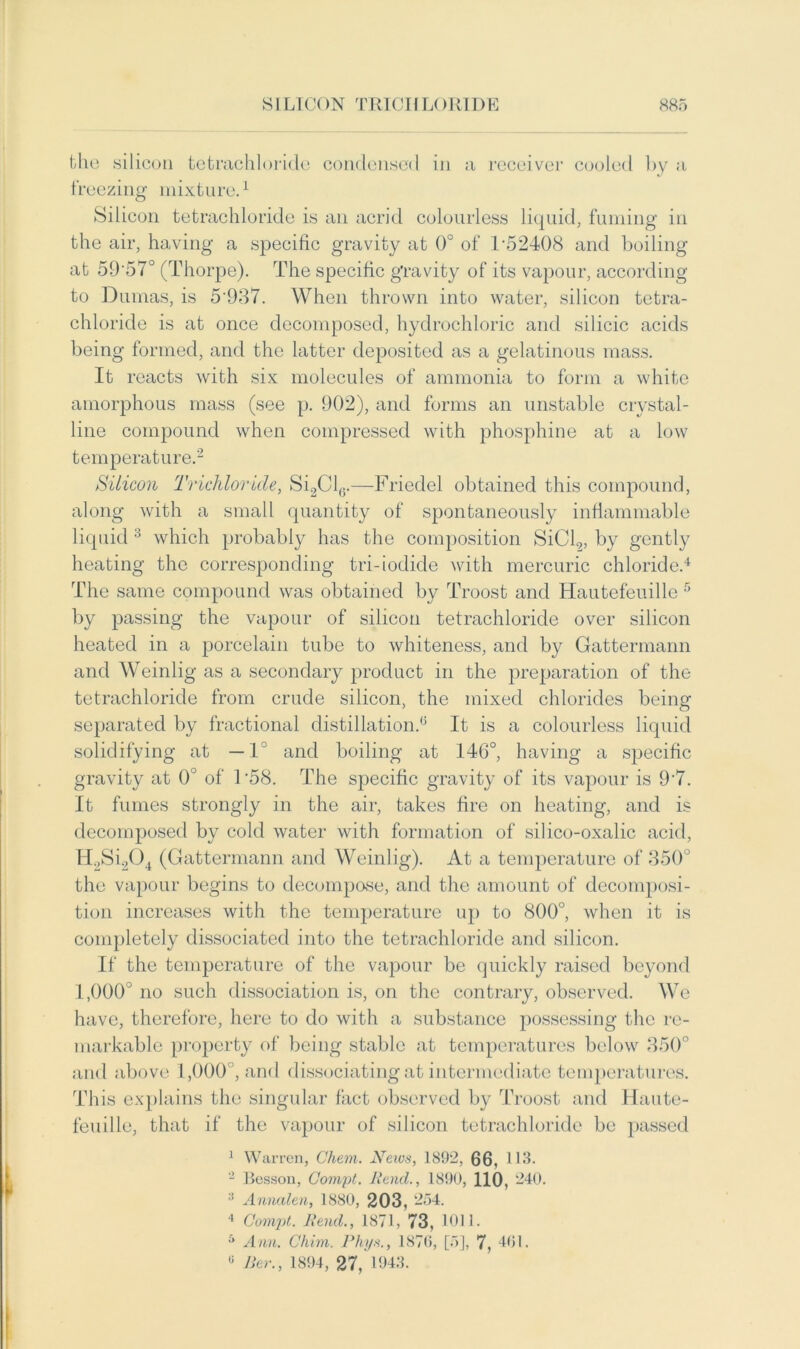 the silicon tetrachloride condensed in a receiver cooled by a freezing mixture.1 Silicon tetrachloride is an acrid colourless liquid, fuming in the air, having a specific gravity at 0° of T52408 and boiling at 59'57° (Thorpe). The specific gravity of its vapour, according to Dumas, is 5'937. When thrown into water, silicon tetra- chloride is at once decomposed, hydrochloric and silicic acids being formed, and the latter deposited as a gelatinous mass. It reacts with six molecules of ammonia to form a white amorphous mass (see p. 902), and forms an unstable crystal- line compound when compressed with phosphine at a low temperature.2 Silicon Trichloride, Si2Cl6.—Friedel obtained this compound, along with a small quantity of spontaneously inflammable liquid 3 which probably has the composition SiCl2, by gently heating the corresponding tri-iodide with mercuric chloride.4 The same compound was obtained by Troost and Hautefeuille 5 by passing the vapour of silicon tetrachloride over silicon heated in a porcelain tube to whiteness, and by Gattermann and Weinlig as a secondary product in the preparation of the tetrachloride from crude silicon, the mixed chlorides being separated by fractional distillation.0 It is a colourless liquid solidifying at —1° and boiling at 146°, having a specific gravity at 0° of T58. The specific gravity of its vapour is 9'7. It fumes strongly in the air, takes fire on heating, and is decomposed by cold water with formation of silico-oxalic acid, H. ,Si204 (Gattermann and Weinlig). At a temperature of 350° the vapour begins to decompose, and the amount of decomposi- tion increases with the temperature up to 800°, when it is completely dissociated into the tetrachloride and silicon. If the temperature of the vapour be quickly raised beyond I, 000° no such dissociation is, on the contrary, observed. We have, therefore, here to do with a substance possessing the re- markable property of being stable at temperatures below 350° and above 1,000 , and dissociating at intermediate temperatures. This explains the singular fact observed by Troost and Haute- feuille, that if the vapour of silicon tetrachloride be passed 1 Warren, Chem. News, 1892, 66, 113. - Besson, Compt. Raul., 1890, HO, 240. 3 Annalen, 1880, 203, 254. 4 Compi. Rend., 1871, 73, 1011. 5 Ann. Chim. Rhys., 1870, [5], 7, 461. 0 Ber., 1894, 27, 1943.