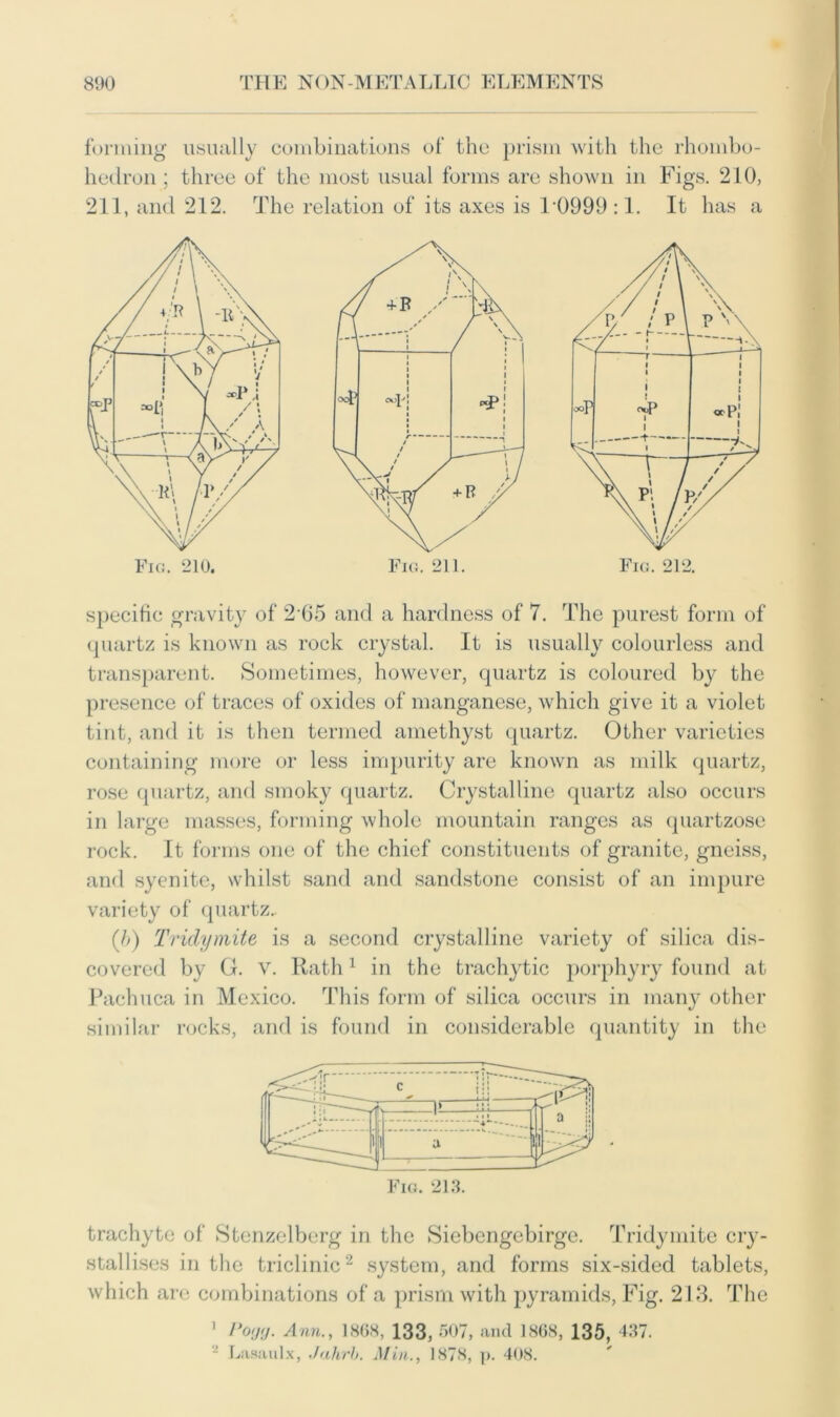 forming usually combinations of the prism with the rhombo- hedron; three of the most usual forms are shown in Figs. 210, 211, and 212. The relation of its axes is 10999 :1. It has a specific gravity of 265 and a hardness of 7. The purest form of quartz is known as rock crystal. It is usually colourless and transparent. Sometimes, however, quartz is coloured by the presence of traces of oxides of manganese, which give it a violet tint, and it is then termed amethyst quartz. Other varieties containing more or less impurity are known as milk quartz, rose quartz, and smoky quartz. Crystalline quartz also occurs in large masses, forming whole mountain ranges as quartzose rock. It forms one of the chief constituents of granite, gneiss, and syenite, whilst sand and sandstone consist of an impure variety of quartz. (/;) Tridymite is a second crystalline variety of silica dis- covered by G. v. Rath1 in the trachytic porphyry found at Pachuca in Mexico. This form of silica occurs in many other similar rocks, and is found in considerable quantity in the Fig. 213. trachyte of Stenzelberg in the Siebcngebirge. Tridymite cry- stallises in the triclinic2 system, and forms six-sided tablets, which are combinations of a prism with pyramids, Fig. 213. The 1 Poijg. Ann., 1868, 133, 507, and 1868, 135, 437. - Lasaulx, Jahrb. Min., 1878, p. 408.