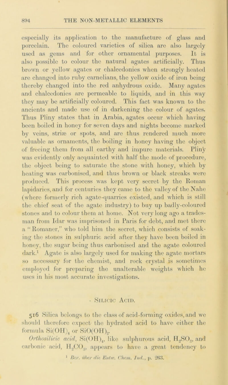 especially its application to the manufacture of glass and porcelain. The coloured varieties of silica are also largely used as gems and for other ornamental purposes. It is also possible to colour the natural agates artificially. Thus brown or yellow agates or chalcedonies when strongly heated are changed into ruby carnelians, the yellow oxide of iron being thereby changed into the red anhydrous oxide. Many agates and chalcedonies arc permeable to liquids, and in this way they may be artificially coloured. This fact was known to the ancients and made use of in darkening the colour of agates. Thus Pliny states that in Arabia, agates occur which having been boiled in honey for seven days and nights become marked by veins, stri* or spots, and are thus rendered much more valuable as ornaments, the boiling in honey having the object of freeing them from all earthy and impure materials. Pliny was evidently only acquainted with half the mode of procedure, the object being to saturate the stone with honey, which by heating was carbonised, and thus brown or black streaks were produced. This process was kept very secret by the Roman lapidaries, and for centuries they came to the valley of thcNahe (where formerly rich agate-quarries existed, and which is still the chief seat of the agate industry) to buy up badly-coloured stones and to colour them at home. Not very long ago a trades- man from Idar was imprisoned in Paris for debt, and met there a “ Romaner,” who told him the secret, which consists of soak- ing the stones in sulphuric acid after they have been boiled in honey, the sugar being thus carbonised and the agate coloured dark.1 Agate is also largely used for making the agate mortars so necessary for the chemist, and rock crystal is sometimes employed for preparing the unalterable weights which he uses in his most accurate investigations. • Silicic Acid. 516 Silica belongs to the class of acid-forming oxides, and we should therefore expect the hydrated acid to have either the formula Si(OH)4 or SiO(OH)2. Orthosilicic acid, Si(OH)4, like sulphurous acid, H2S03, and carbonic acid, H2CO.,, appears to have a great tendency to 1 Bar. alter die. Kvtw. Cham. Iml., p. 209.