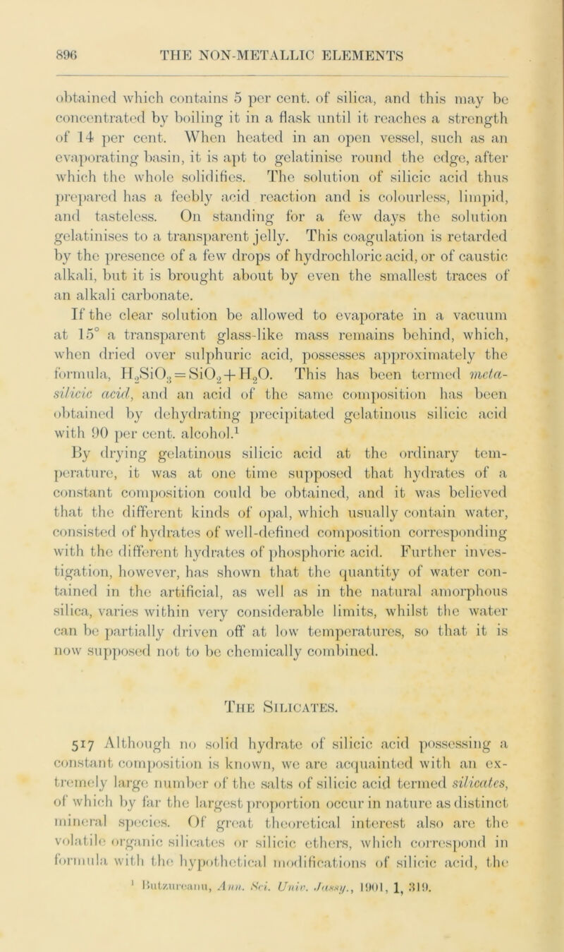 obtained which contains 5 per cent, of silica, and this may be concentrated by boiling it in a flask until it reaches a strength of 14 per cent. When heated in an open vessel, such as an evaporating basin, it is apt to gelatinise round the edge, after which the whole solidifies. The solution of silicic acid thus prepared has a feebly acid reaction and is colourless, limpid, and tasteless. On standing for a few days the solution gelatinises to a transparent jelly. This coagulation is retarded by the presence of a few drops of hydrochloric acid, or of caustic alkali, but it is brought about by even the smallest traces of an alkali carbonate. If the clear solution be allowed to evaporate in a vacuum at 15° a transparent glass-like mass remains behind, which, when dried over sulphuric acid, possesses approximately the formula, H2Si03 = Si02 + H20. This has been termed mda- silicic acid, and an acid of the same composition has been obtained by dehydrating precipitated gelatinous silicic acid with 90 per cent, alcohol.1 By drying gelatinous silicic acid at the ordinary tem- perature, it was at one time supposed that hydrates of a constant composition could be obtained, and it was believed that the different kinds of opal, which usually contain water, consisted of hydrates of well-defined composition corresponding with the different hydrates of phosphoric acid. Further inves- tigation, however, has shown that the quantity of water con- tained in the artificial, as well as in the natural amorphous silica, varies within very considerable limits, whilst the water can be partially driven off at low temperatures, so that it is now supposed not to be chemically combined. The Silicates. 517 Although no solid hydrate of silicic acid possessing a constant composition is known, we are acquainted with an ex- tremely large number of the salts of silicic acid termed silicates, of which by far the largest proportion occur in nature as distinct mineral species. Of great theoretical interest also are the volatile organic silicates or silicic ethers, which correspond in formula with the hypothetical modifications of silicic acid, the 1 IJutzureanu, Ann. Sri. (Jnin. ./axxy., 1901, 319.